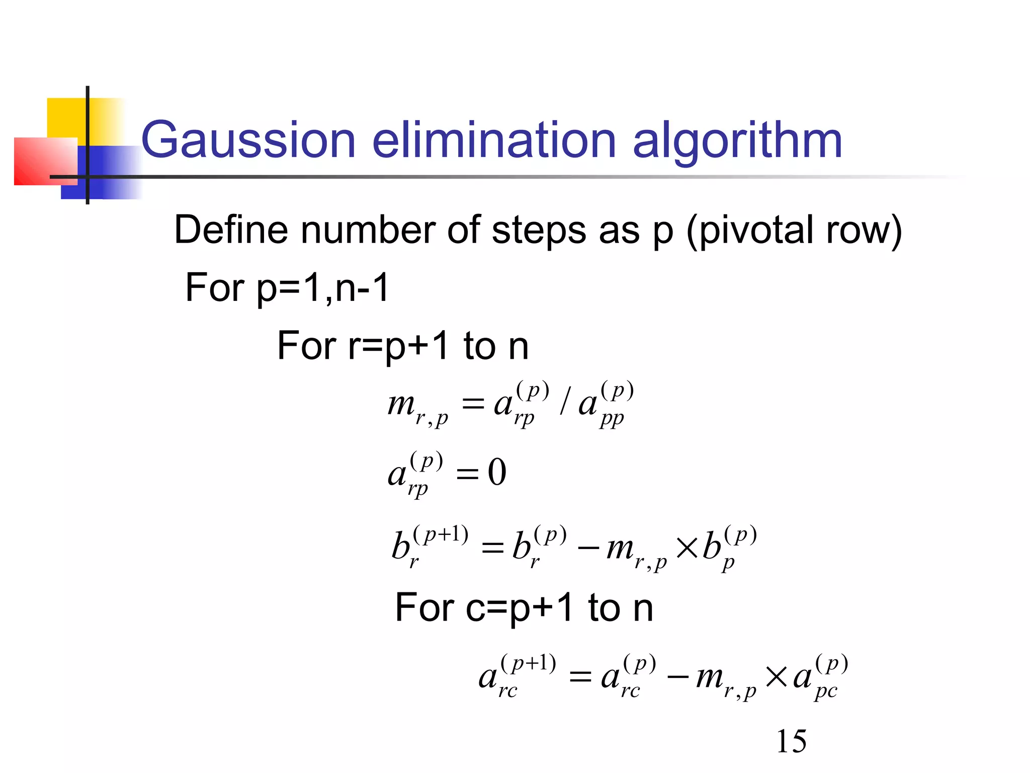 15
Gaussion elimination algorithm
Define number of steps as p (pivotal row)
For p=1,n-1
For r=p+1 to n
For c=p+1 to n
0
/
)(
)()(
,
=
=
p
rp
p
pp
p
rppr
a
aam
)(
,
)()1( p
pcpr
p
rc
p
rc amaa ×−=+
)(
,
)()1( p
ppr
p
r
p
r bmbb ×−=+
 