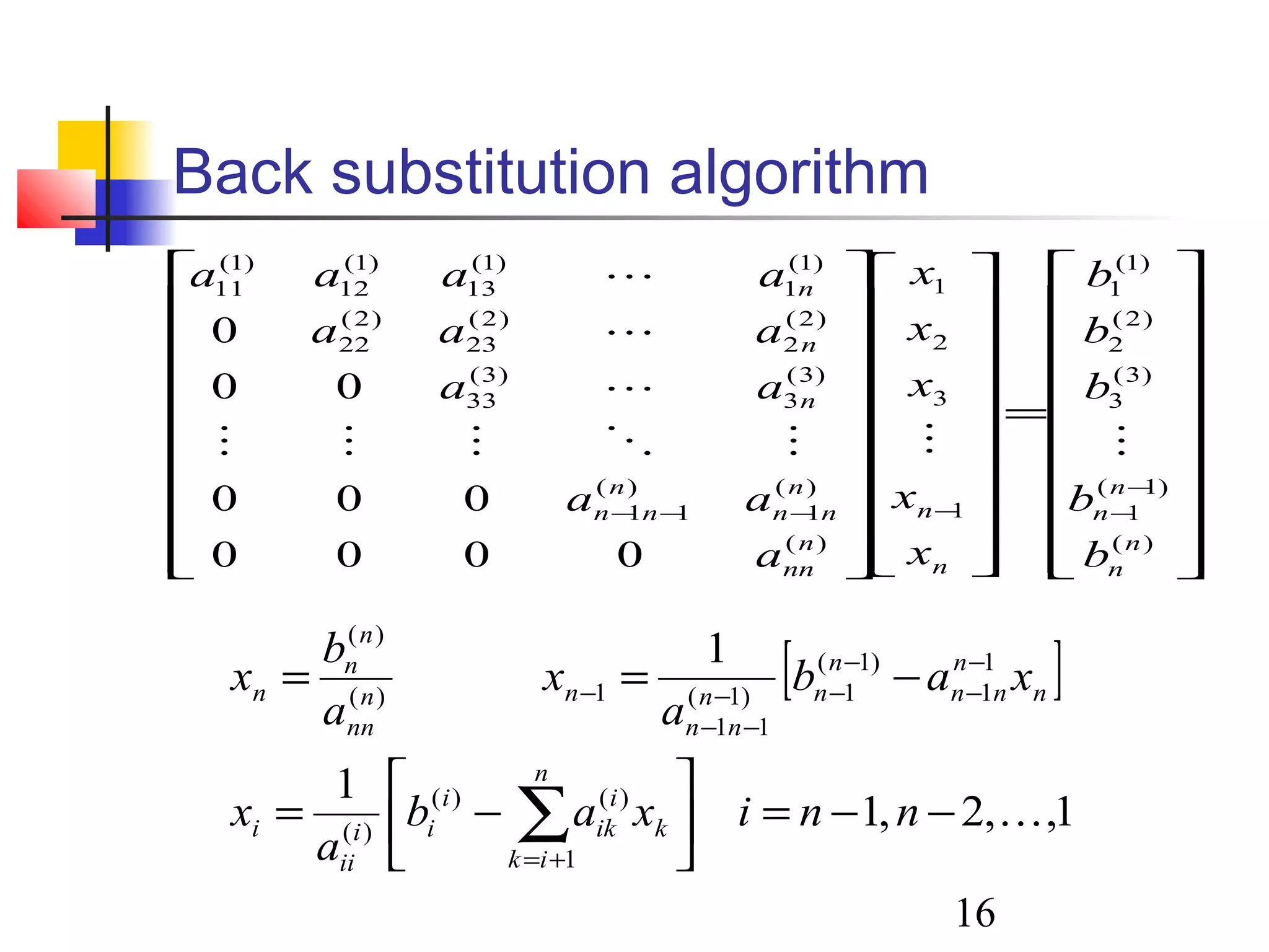 16
Back substitution algorithm




















=








































−
−−−−−
)(
)1(
1
)3(
3
)2(
2
)1(
1
1
3
2
1
)(
)(
1
)(
11
)3(
3
)3(
33
)2(
2
)2(
23
)2(
22
)1(
1
)1(
13
)1(
12
)1(
11
0000
000
00
0
n
n
n
n
n
n
n
nn
n
nn
n
nn
n
n
n
b
b
b
b
b
x
x
x
x
x
a
aa
aa
aaa
aaaa




[ ]
1,,2,1
1
1
1
)()(
)(
1
1
)1(
1)1(
11
1)(
)(
−−=





−=
−==
∑+=
−
−
−
−−
−−
−
nnixab
a
x
xab
a
x
a
b
x
n
ik
k
i
ik
i
ii
ii
i
n
n
nn
n
nn
nn
nn
nn
n
n
n
 