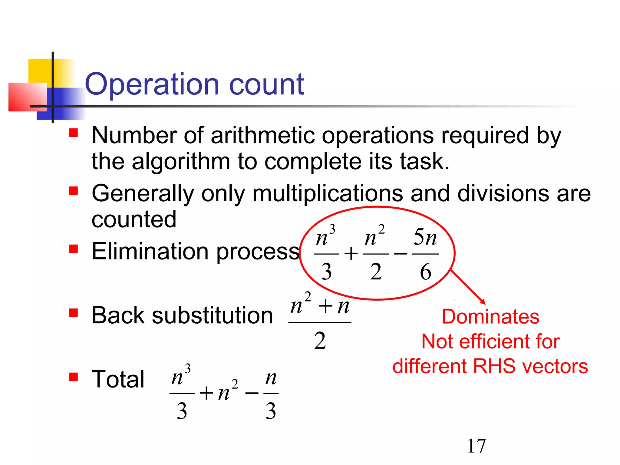 17
Operation count
 Number of arithmetic operations required by
the algorithm to complete its task.
 Generally only multiplications and divisions are
counted
 Elimination process
 Back substitution
 Total
6
5
23
23
nnn
−+
2
2
nn +
33
2
3
n
n
n
−+
Dominates
Not efficient for
different RHS vectors
 