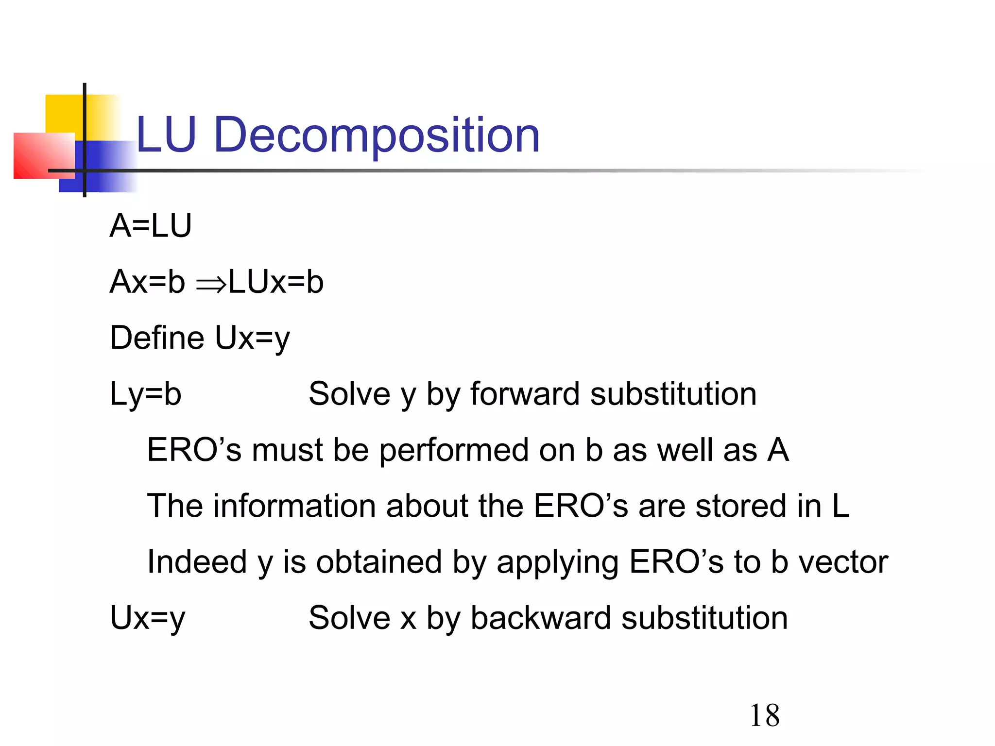 18
LU Decomposition
A=LU
Ax=b ⇒LUx=b
Define Ux=y
Ly=b Solve y by forward substitution
ERO’s must be performed on b as well as A
The information about the ERO’s are stored in L
Indeed y is obtained by applying ERO’s to b vector
Ux=y Solve x by backward substitution
 