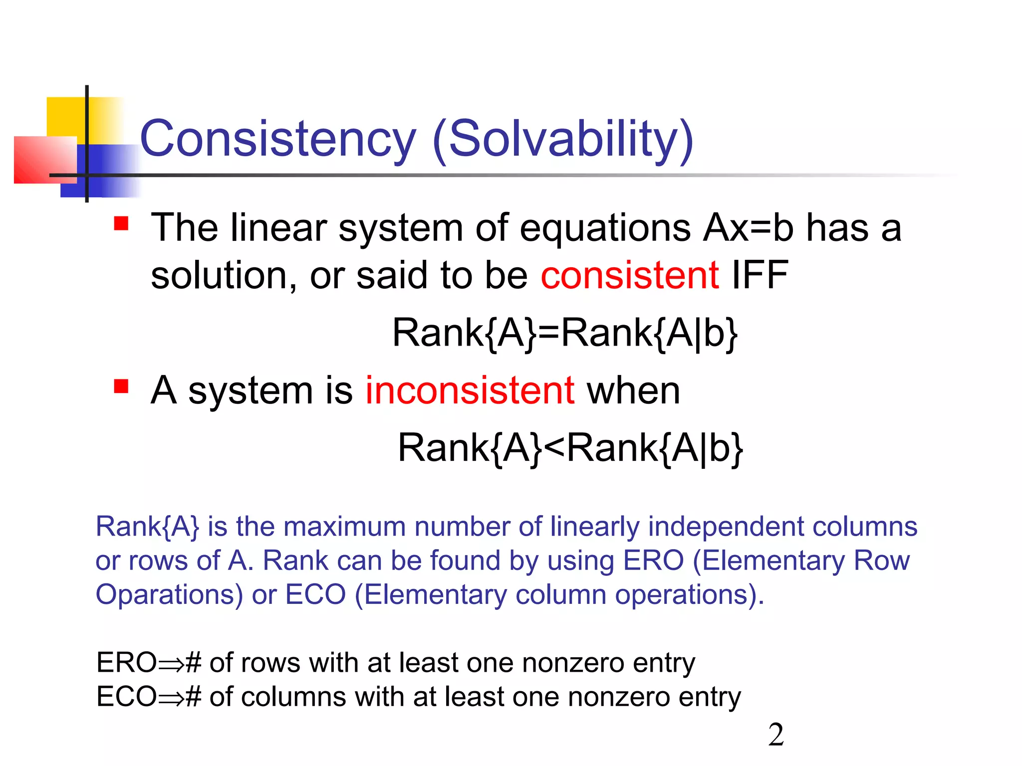 2
Consistency (Solvability)
 The linear system of equations Ax=b has a
solution, or said to be consistent IFF
Rank{A}=Rank{A|b}
 A system is inconsistent when
Rank{A}<Rank{A|b}
Rank{A} is the maximum number of linearly independent columns
or rows of A. Rank can be found by using ERO (Elementary Row
Oparations) or ECO (Elementary column operations).
ERO⇒# of rows with at least one nonzero entry
ECO⇒# of columns with at least one nonzero entry
 