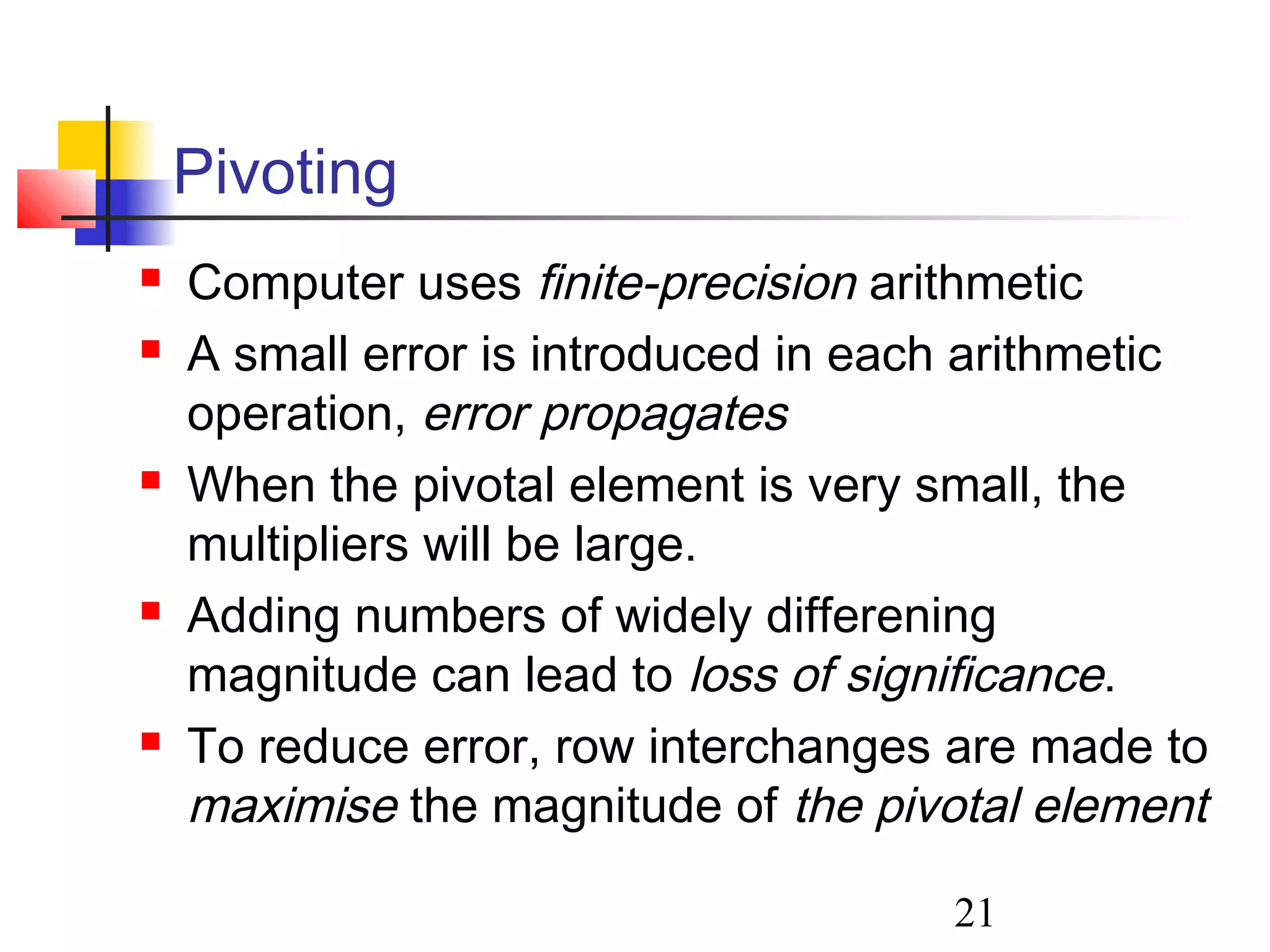 21
Pivoting
 Computer uses finite-precision arithmetic
 A small error is introduced in each arithmetic
operation, error propagates
 When the pivotal element is very small, the
multipliers will be large.
 Adding numbers of widely differening
magnitude can lead to loss of significance.
 To reduce error, row interchanges are made to
maximise the magnitude of the pivotal element
 