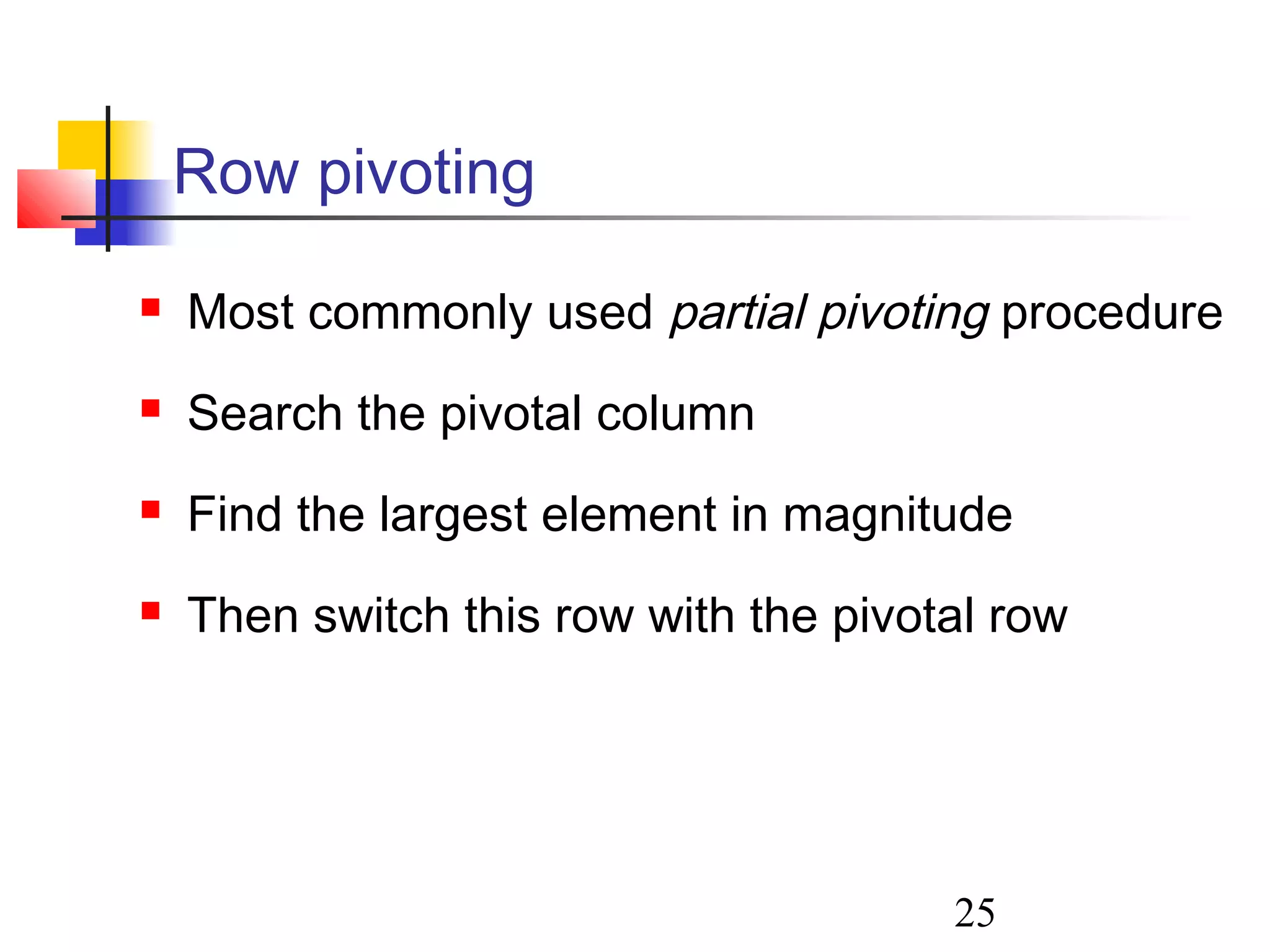 25
Row pivoting
 Most commonly used partial pivoting procedure
 Search the pivotal column
 Find the largest element in magnitude
 Then switch this row with the pivotal row
 