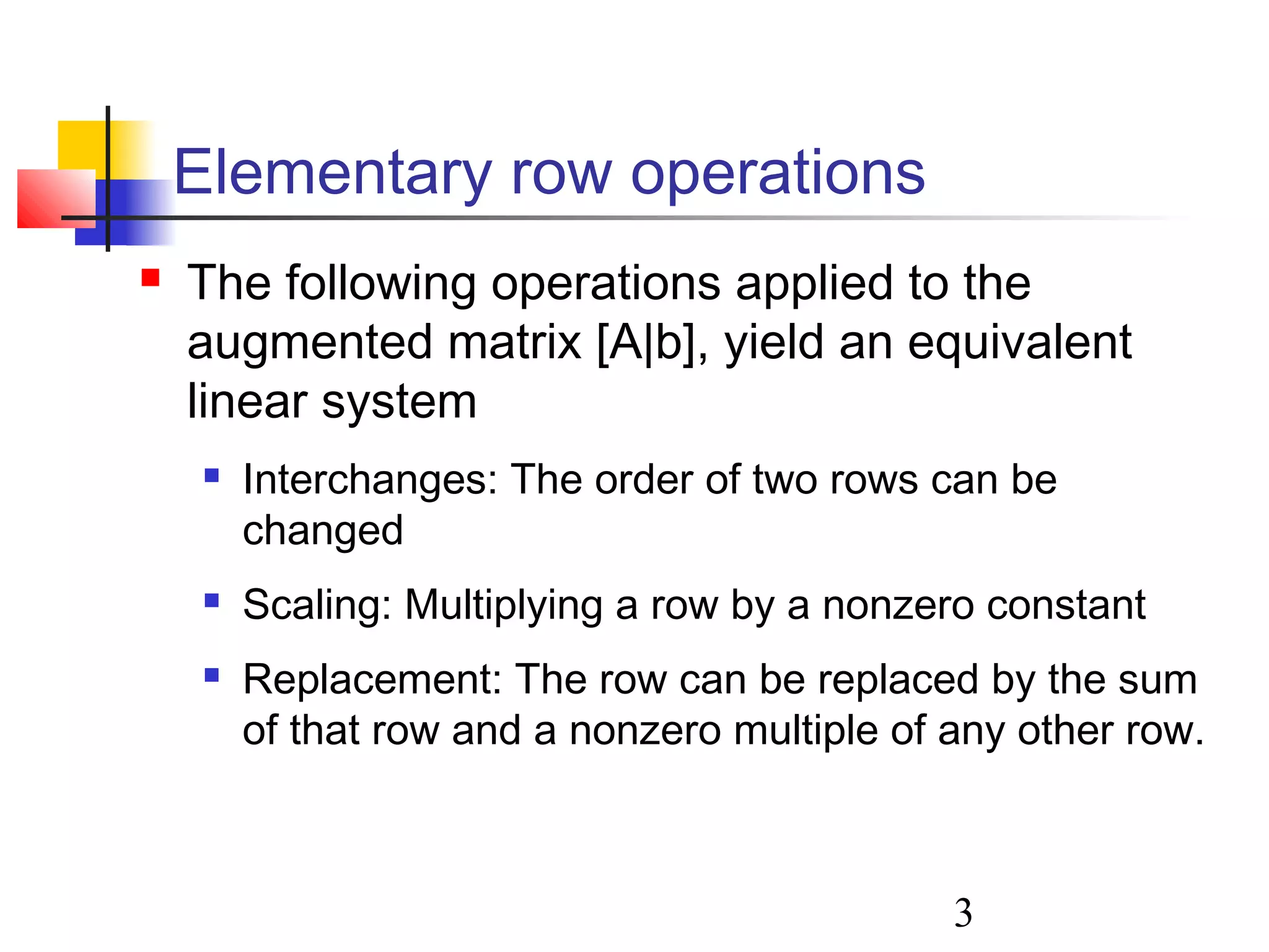 3
Elementary row operations
 The following operations applied to the
augmented matrix [A|b], yield an equivalent
linear system
 Interchanges: The order of two rows can be
changed
 Scaling: Multiplying a row by a nonzero constant
 Replacement: The row can be replaced by the sum
of that row and a nonzero multiple of any other row.
 