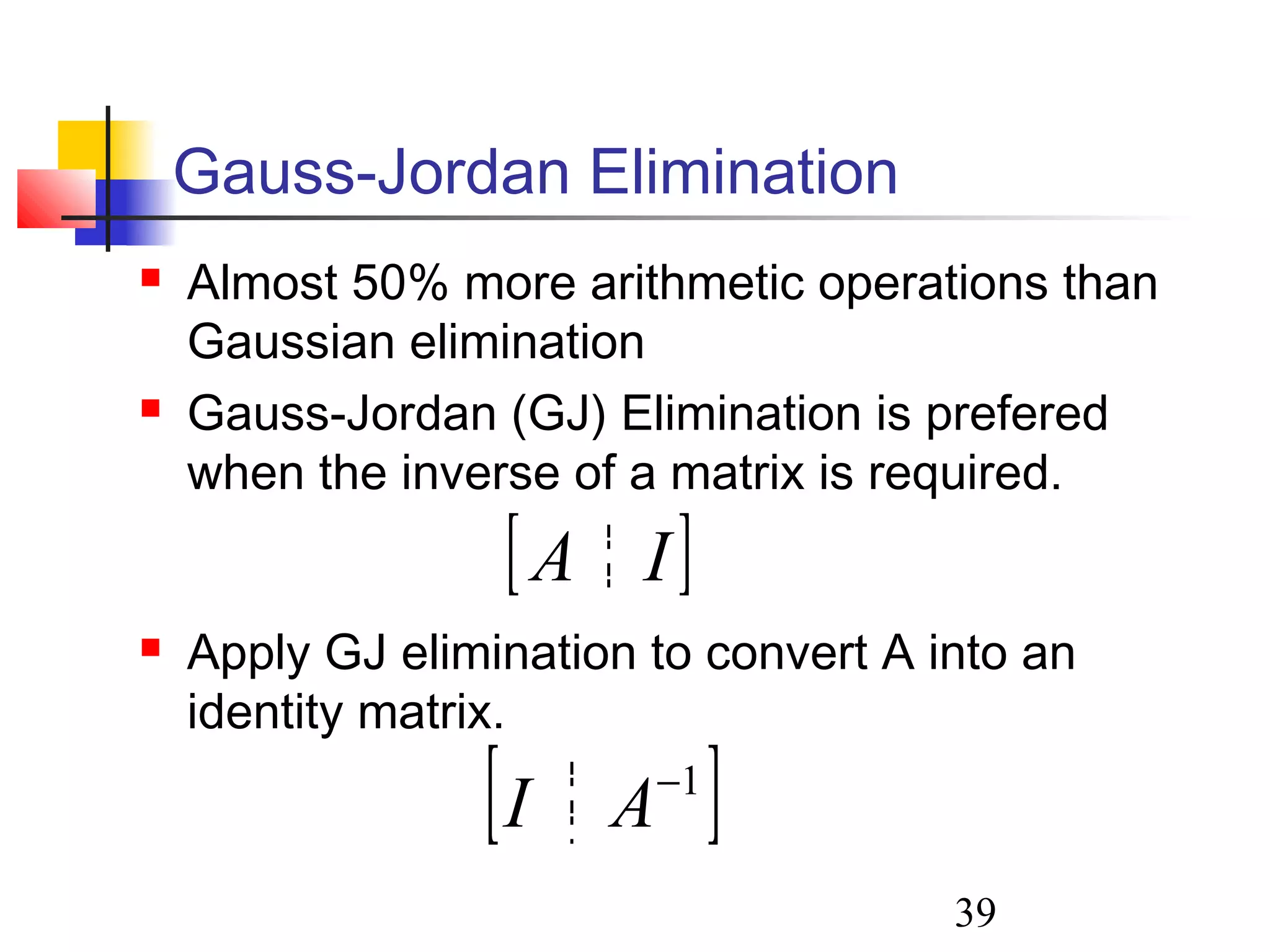 39
Gauss-Jordan Elimination
 Almost 50% more arithmetic operations than
Gaussian elimination
 Gauss-Jordan (GJ) Elimination is prefered
when the inverse of a matrix is required.
 Apply GJ elimination to convert A into an
identity matrix.
[ ]IA
[ ]1−
AI
 