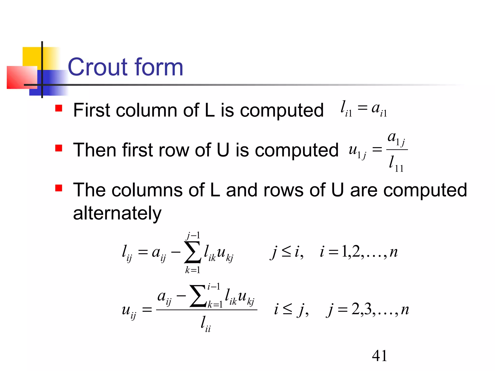 41
Crout form
 First column of L is computed
 Then first row of U is computed
 The columns of L and rows of U are computed
alternately
11 ii al =
11
1
1
l
a
u
j
j =
njji
l
ula
u
niijulal
ii
i
k kjikij
ij
j
k
kjikijij
,,3,2,
,,2,1,
1
1
1
1


=≤
−
=
=≤−=
∑
∑
−
=
−
=
 
