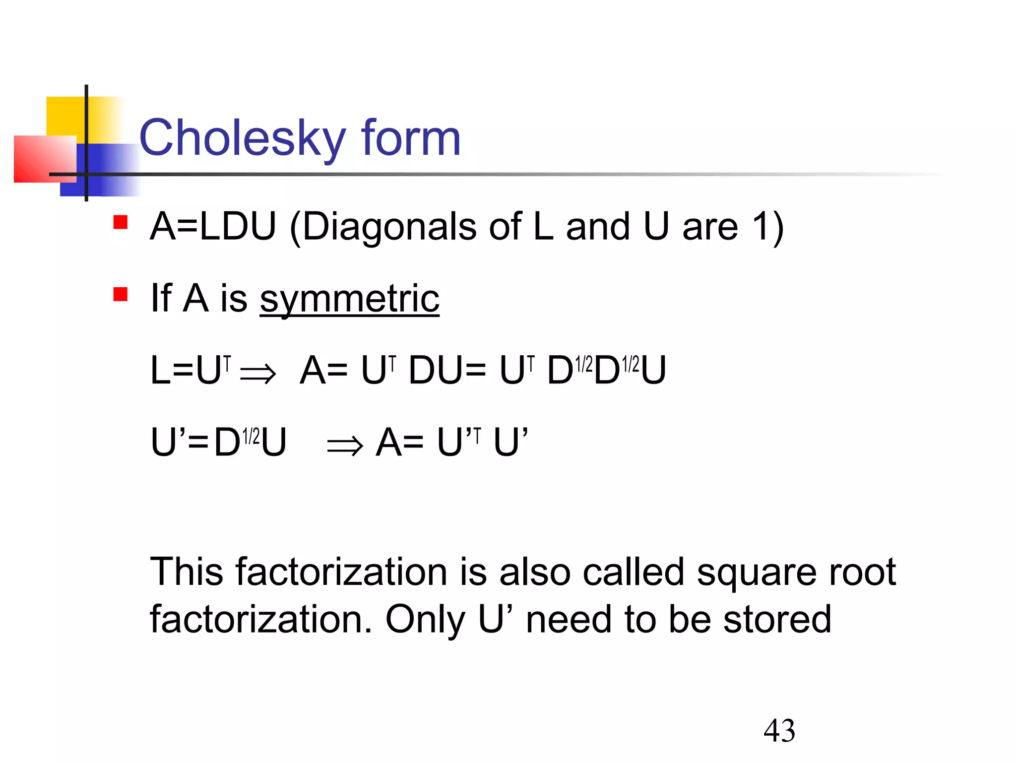 43
Cholesky form
 A=LDU (Diagonals of L and U are 1)
 If A is symmetric
L=UT
⇒ A= UT
DU= UT
D1/2
D1/2
U
U’=D1/2
U ⇒ A= U’T
U’
This factorization is also called square root
factorization. Only U’ need to be stored
 