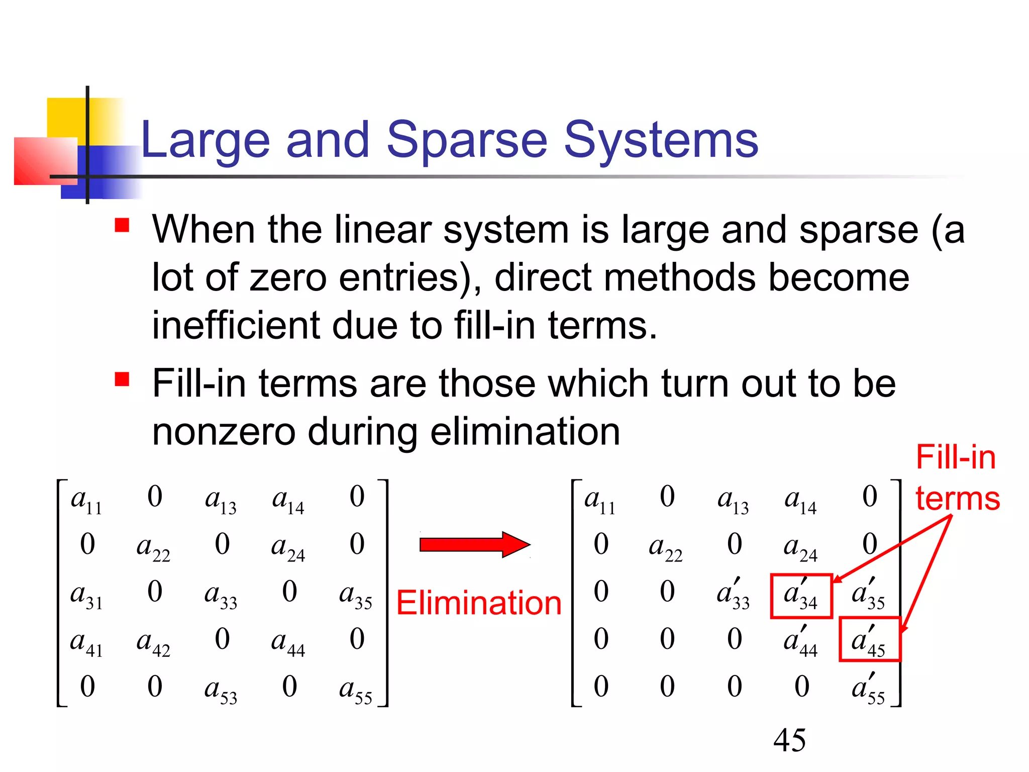 45
Large and Sparse Systems
 When the linear system is large and sparse (a
lot of zero entries), direct methods become
inefficient due to fill-in terms.
 Fill-in terms are those which turn out to be
nonzero during elimination
















5553
444241
353331
2422
141311
000
00
00
000
00
aa
aaa
aaa
aa
aaa
















′
′′
′′′
55
4544
353433
2422
141311
0000
000
00
000
00
a
aa
aaa
aa
aaa
Elimination
Fill-in
terms
 