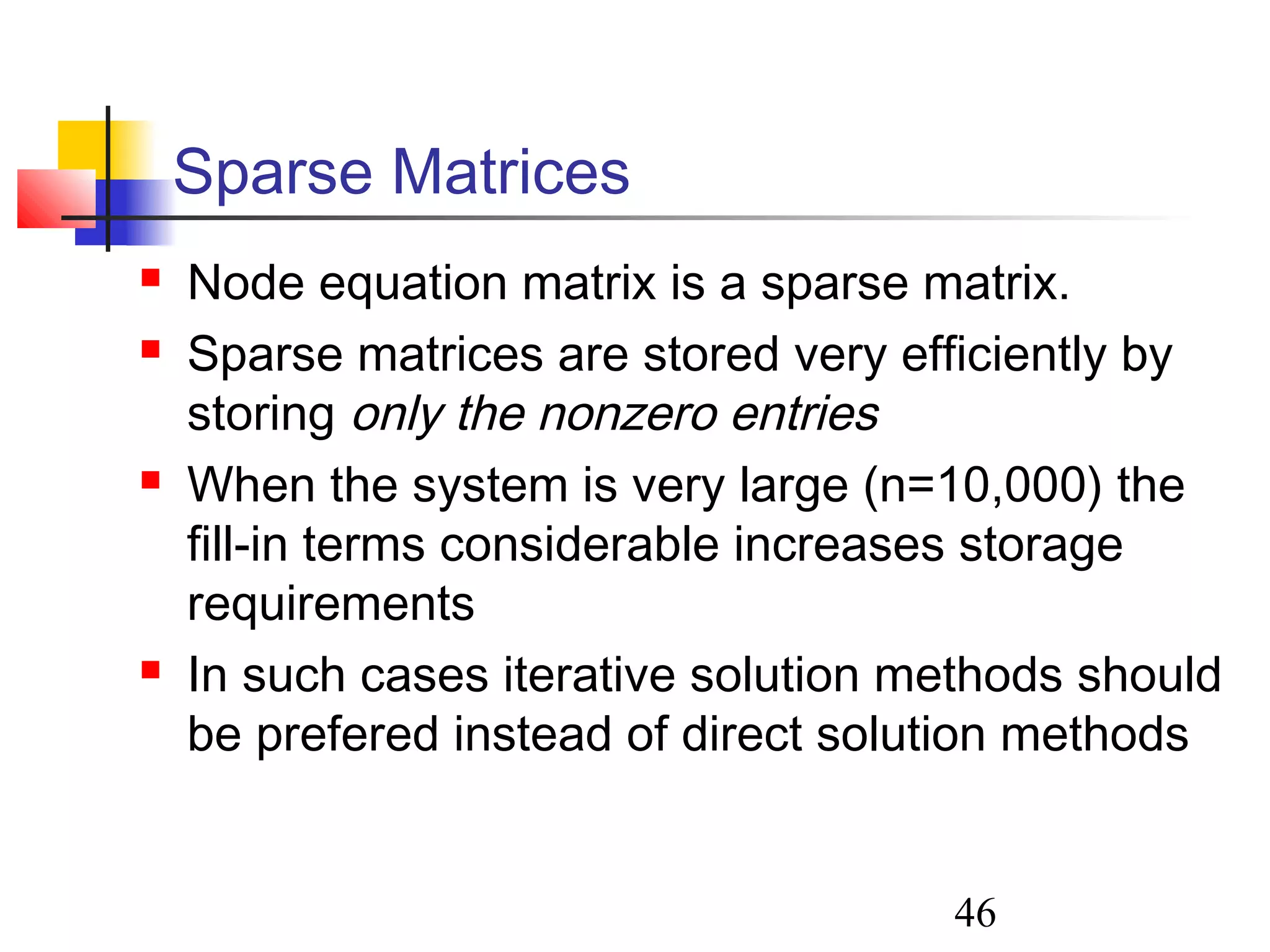 46
Sparse Matrices
 Node equation matrix is a sparse matrix.
 Sparse matrices are stored very efficiently by
storing only the nonzero entries
 When the system is very large (n=10,000) the
fill-in terms considerable increases storage
requirements
 In such cases iterative solution methods should
be prefered instead of direct solution methods
 