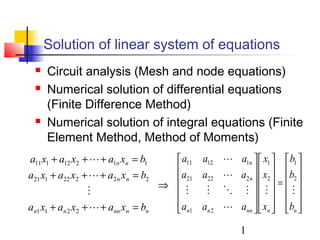 1
Solution of linear system of equations
 Circuit analysis (Mesh and node equations)
 Numerical solution of differential equations
(Finite Difference Method)
 Numerical solution of integral equations (Finite
Element Method, Method of Moments)
nnnnnn
nn
nn
bxaxaxa
bxaxaxa
bxaxaxa
=+++
=+++
=+++




2211
22222121
11212111












=
























nnnnnn
n
n
b
b
b
x
x
x
aaa
aaa
aaa





2
1
2
1
21
22221
11211
⇒
 