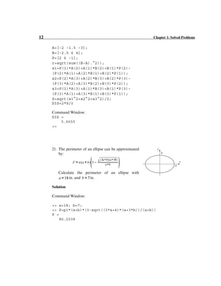 12 Chapter 1: Solved Problems
A=[-2 -1.5 -3];
B=[-2.5 6 4];
P=[2 6 -1];
r=sqrt(sum((B-A).^2));
s1=P(1)*A(2)+A(1)*B(2)+B(1)*P(2)-
(P(2)*A(1)+A(2)*B(1)+B(2)*P(1));
s2=P(2)*A(3)+A(2)*B(3)+B(2)*P(3)-
(P(3)*A(2)+A(3)*B(2)+B(3)*P(2));
s3=P(1)*A(3)+A(1)*B(3)+B(1)*P(3)-
(P(3)*A(1)+A(3)*B(1)+B(3)*P(1));
S=sqrt(s1^2+s2^2+s3^2)/2;
DIS=2*S/r
Command Window:
DIS =
5.6655
>>
21. The perimeter of an ellipse can be approximated
by:
Calculate the perimeter of an ellipse with
in. and in.
Solution
Command Window:
>> a=18; b=7;
>> P=pi*(a+b)*(3-sqrt((3*a+4)*(a+3*b))/(a+b))
P =
86.2038
b
a
x
y
 
