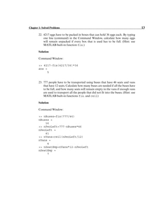 Chapter 1: Solved Problems 13
22. 4217 eggs have to be packed in boxes that can hold 36 eggs each. By typing
one line (command) in the Command Window, calculate how many eggs
will remain unpacked if every box that is used has to be full. (Hint: use
MATLAB built-in function fix.)
Solution
Command Window:
>> 4217-fix(4217/36)*36
ans =
5
23. 777 people have to be transported using buses that have 46 seats and vans
that have 12 seats. Calculate how many buses are needed if all the buses have
to be full, and how many seats will remain empty in the vans if enough vans
are used to transport all the people that did not fit into the buses. (Hint: use
MATLAB built-in functions fix. and ceil)
Solution
Command Window:
>> nBuses=fix(777/46)
nBuses =
16
>> nPeoLeft=777-nBuses*46
nPeoLeft =
41
>> nVans=ceil(nPeoLeft/12)
nVans =
4
>> nSeatEmp=nVans*12-nPeoLeft
nSeatEmp =
7
 