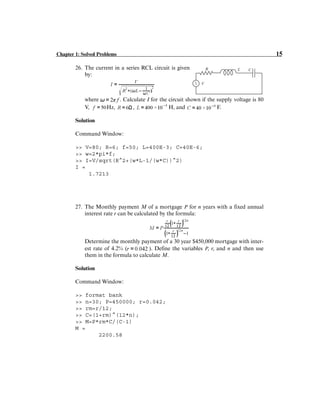 Chapter 1: Solved Problems 15
26. The current in a series RCL circuit is given
by:
where . Calculate I for the circuit shown if the supply voltage is 80
V, Hz, , H, and F.
Solution
Command Window:
>> V=80; R=6; f=50; L=400E-3; C=40E-6;
>> w=2*pi*f;
>> I=V/sqrt(R^2+(w*L-1/(w*C))^2)
I =
1.7213
27. The Monthly payment M of a mortgage P for n years with a fixed annual
interest rate r can be calculated by the formula:
Determine the monthly payment of a 30 year $450,000 mortgage with inter-
est rate of 4.2% ( ). Define the variables P, r, and n and then use
them in the formula to calculate M.
Solution
Command Window:
>> format bank
>> n=30; P=450000; r=0.042;
>> rm=r/12;
>> C=(1+rm)^(12*n);
>> M=P*rm*C/(C-1)
M =
2200.58
V
R L C
V
R L C
 