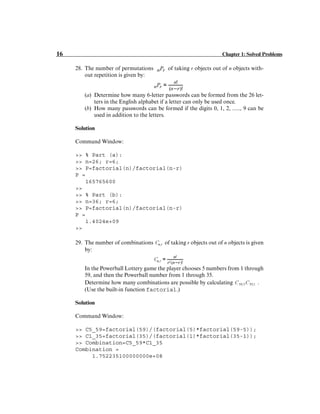 16 Chapter 1: Solved Problems
28. The number of permutations of taking r objects out of n objects with-
out repetition is given by:
(a) Determine how many 6-letter passwords can be formed from the 26 let-
ters in the English alphabet if a letter can only be used once.
(b) How many passwords can be formed if the digits 0, 1, 2, ....., 9 can be
used in addition to the letters.
Solution
Command Window:
>> % Part (a):
>> n=26; r=6;
>> P=factorial(n)/factorial(n-r)
P =
165765600
>>
>> % Part (b):
>> n=36; r=6;
>> P=factorial(n)/factorial(n-r)
P =
1.4024e+09
>>
29. The number of combinations of taking r objects out of n objects is given
by:
In the Powerball Lottery game the player chooses 5 numbers from 1 through
59, and then the Powerball number from 1 through 35.
Determine how many combinations are possible by calculating .
(Use the built-in function factorial.)
Solution
Command Window:
>> C5_59=factorial(59)/(factorial(5)*factorial(59-5));
>> C1_35=factorial(35)/(factorial(1)*factorial(35-1));
>> Combination=C5_59*C1_35
Combination =
1.752235100000000e+08
 