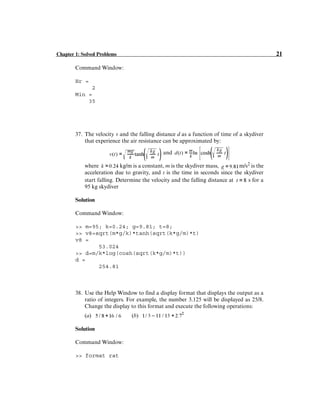 Chapter 1: Solved Problems 21
Command Window:
Hr =
2
Min =
35
37. The velocity v and the falling distance d as a function of time of a skydiver
that experience the air resistance can be approximated by:
and
where kg/m is a constant, m is the skydiver mass, m/s2
is the
acceleration due to gravity, and t is the time in seconds since the skydiver
start falling. Determine the velocity and the falling distance at s for a
95 kg skydiver
Solution
Command Window:
>> m=95; k=0.24; g=9.81; t=8;
>> v8=sqrt(m*g/k)*tanh(sqrt(k*g/m)*t)
v8 =
53.024
>> d=m/k*log(cosh(sqrt(k*g/m)*t))
d =
254.81
38. Use the Help Window to find a display format that displays the output as a
ratio of integers. For example, the number 3.125 will be displayed as 25/8.
Change the display to this format and execute the following operations:
(a) (b)
Solution
Command Window:
>> format rat
 