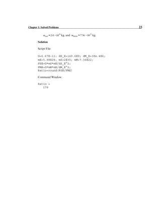 Chapter 1: Solved Problems 23
kg, and kg.
Solution
Script File:
G=6.67E-11; dS_E=149.6E9; dM_E=384.4E6;
mE=5.98E28; mS=2E30; mM=7.36E22;
FSE=G*mS*mE/dS_E^2;
FME=G*mM*mE/dM_E^2;
Ratio=round(FSE/FME)
Command Window:
Ratio =
179
 