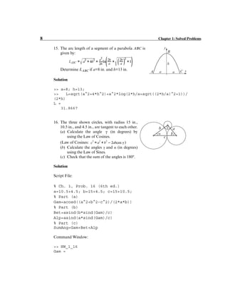8 Chapter 1: Solved Problems
15. The arc length of a segment of a parabola ABC is
given by:
Determine LABC if a=8 in. and h=13 in.
Solution
>> a=8; h=13;
>> L=sqrt(a^2+4*h^2)+a^2*log(2*h/a+sqrt((2*h/a)^2+1))/
(2*h)
L =
31.8667
16. The three shown circles, with radius 15 in.,
10.5 in., and 4.5 in., are tangent to each other.
(a) Calculate the angle (in degrees) by
using the Law of Cosines.
(Law of Cosines: )
(b) Calculate the angles γ and α (in degrees)
using the Law of Sines.
(c) Check that the sum of the angles is 180º.
Solution
Script File:
% Ch. 1, Prob. 16 (6th ed.)
a=10.5+4.5; b=15+4.5; c=15+10.5;
% Part (a)
Gam=acosd((a^2+b^2-c^2)/(2*a*b))
% Part (b)
Bet=asind(b*sind(Gam)/c)
Alp=asind(a*sind(Gam)/c)
% Part (c)
SumAng=Gam+Bet+Alp
Command Window:
>> HW_1_16
Gam =
h
a x
y
A
B
C
a
γ
 