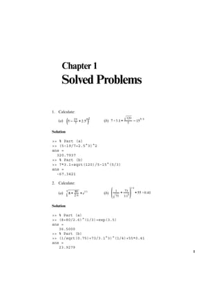 1
Chapter 1
Solved Problems
1. Calculate:
(a) (b)
Solution
>> % Part (a)
>> (5-19/7+2.5^3)^2
ans =
320.7937
>> % Part (b)
>> 7*3.1+sqrt(120)/5-15^(5/3)
ans =
-67.3421
2. Calculate:
(a) (b)
Solution
>> % Part (a)
>> (8+80/2.6)^(1/3)+exp(3.5)
ans =
36.5000
>> % Part (b)
>> (1/sqrt(0.75)+73/3.1^3)^(1/4)+55*0.41
ans =
23.9279
 