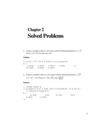 1
Chapter 2
Solved Problems
1. Create a variable a that is a row vector with the following elements: 9, 1, 32,
7/4, 0, , 0.8, and .
Solution
>> a=[9 1 3^2 7/4 0 2.25*8.5 0.8 sin(pi/8)]
a =
9.0000 1.0000 9.0000 1.7500 0
19.1250 0.8000 0.3827
2. Create a variable b that is a row vector with the following elements: ,
, , 15.8, , and .
Solution
>> format short g
>> b=[sqrt(5.2^3) 6.71E3 (3+5.1^2)*cosd(53) 15.8 90^(1/
3) sin(pi/3)/tand(20)]
b =
11.858 6710 17.459 15.8
4.4814 2.3794
>>
 