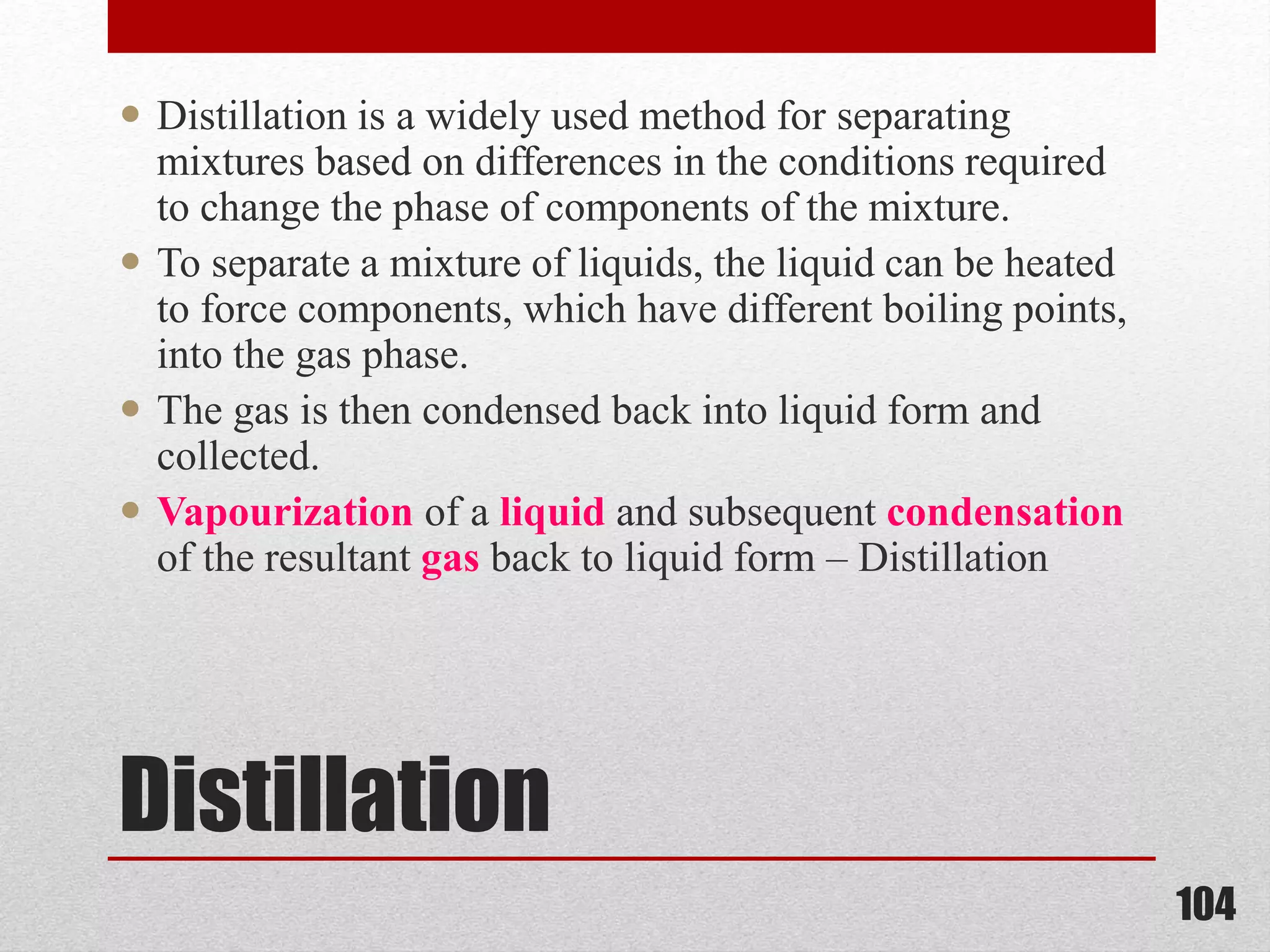 Distillation
 Distillation is a widely used method for separating
mixtures based on differences in the conditions required
to change the phase of components of the mixture.
 To separate a mixture of liquids, the liquid can be heated
to force components, which have different boiling points,
into the gas phase.
 The gas is then condensed back into liquid form and
collected.
 Vapourization of a liquid and subsequent condensation
of the resultant gas back to liquid form – Distillation
104
 