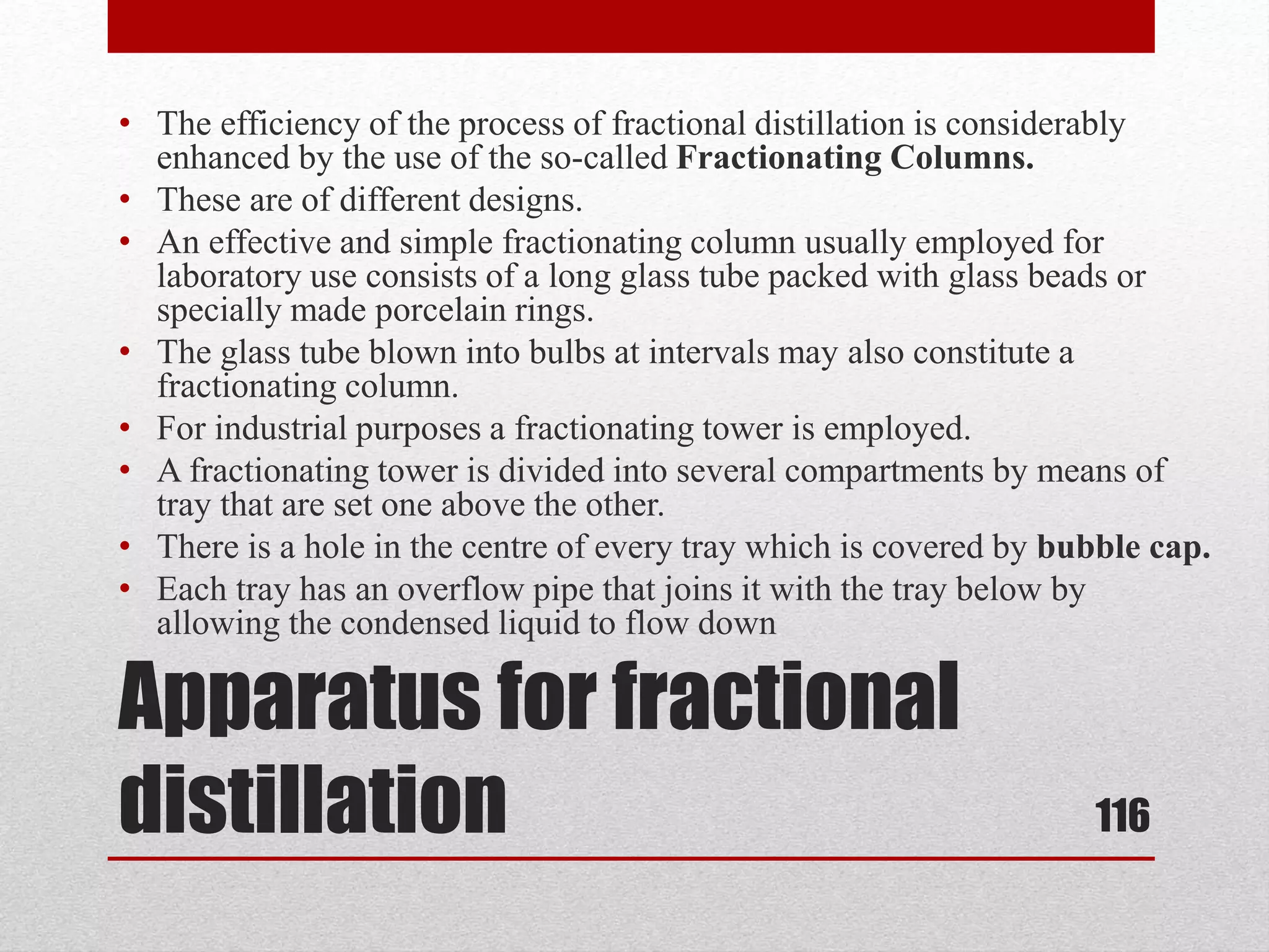 Apparatus for fractional
distillation
• The efficiency of the process of fractional distillation is considerably
enhanced by the use of the so-called Fractionating Columns.
• These are of different designs.
• An effective and simple fractionating column usually employed for
laboratory use consists of a long glass tube packed with glass beads or
specially made porcelain rings.
• The glass tube blown into bulbs at intervals may also constitute a
fractionating column.
• For industrial purposes a fractionating tower is employed.
• A fractionating tower is divided into several compartments by means of
tray that are set one above the other.
• There is a hole in the centre of every tray which is covered by bubble cap.
• Each tray has an overflow pipe that joins it with the tray below by
allowing the condensed liquid to flow down
116
 