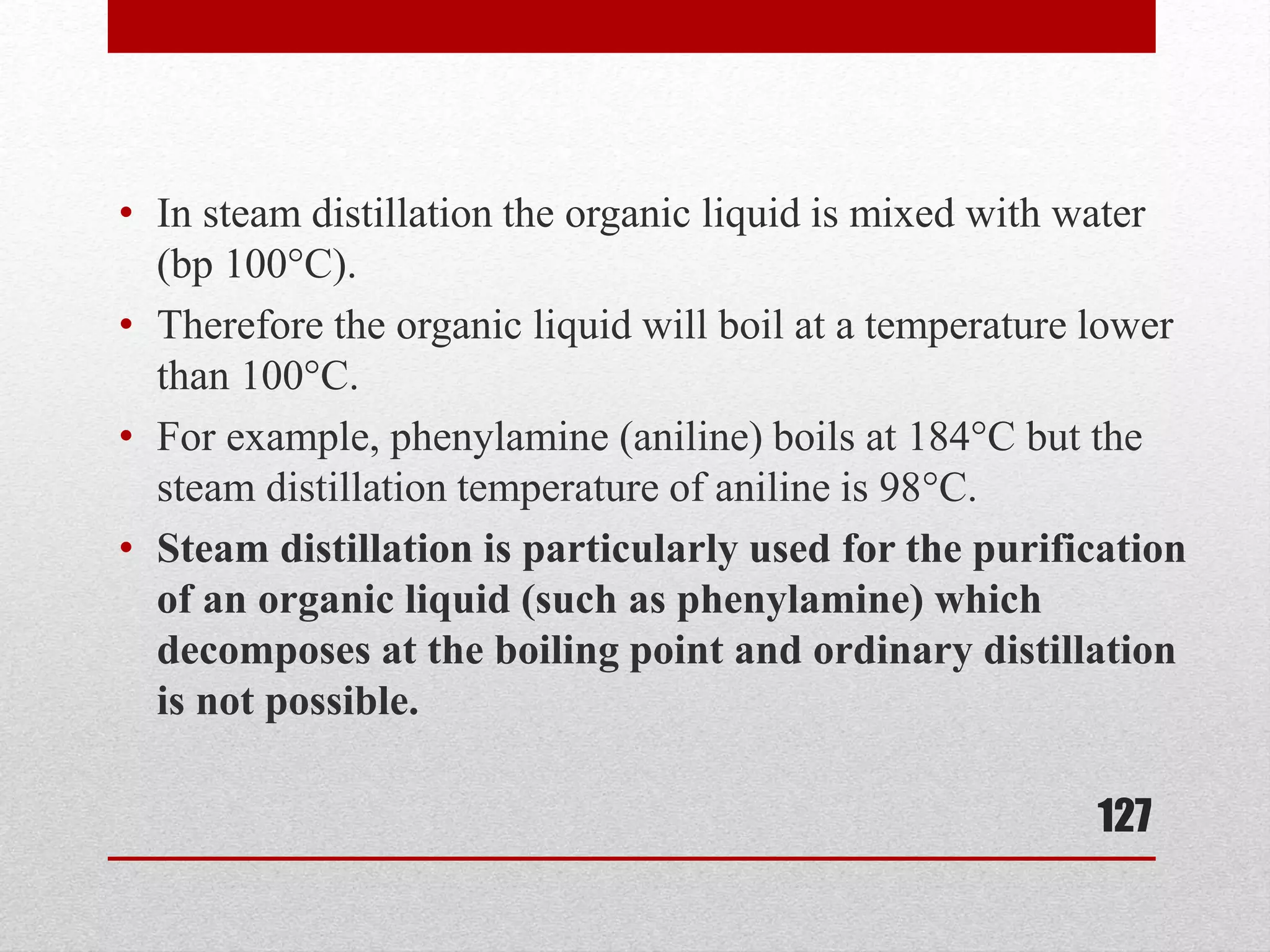• In steam distillation the organic liquid is mixed with water
(bp 100°C).
• Therefore the organic liquid will boil at a temperature lower
than 100°C.
• For example, phenylamine (aniline) boils at 184°C but the
steam distillation temperature of aniline is 98°C.
• Steam distillation is particularly used for the purification
of an organic liquid (such as phenylamine) which
decomposes at the boiling point and ordinary distillation
is not possible.
127
 