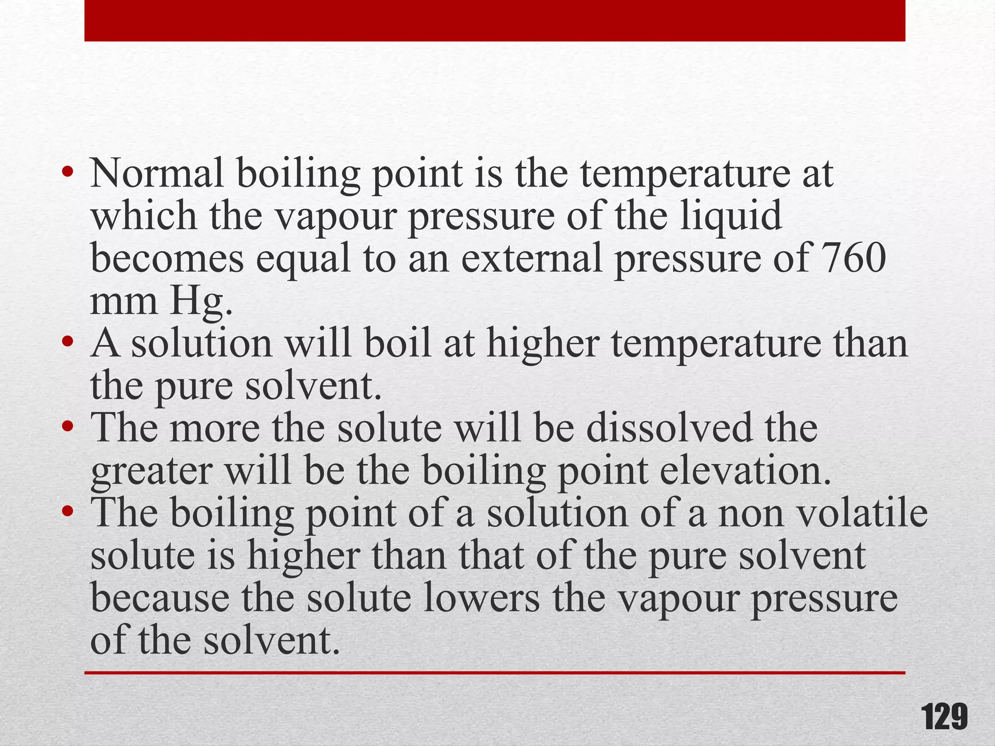 • Normal boiling point is the temperature at
which the vapour pressure of the liquid
becomes equal to an external pressure of 760
mm Hg.
• A solution will boil at higher temperature than
the pure solvent.
• The more the solute will be dissolved the
greater will be the boiling point elevation.
• The boiling point of a solution of a non volatile
solute is higher than that of the pure solvent
because the solute lowers the vapour pressure
of the solvent.
129
 