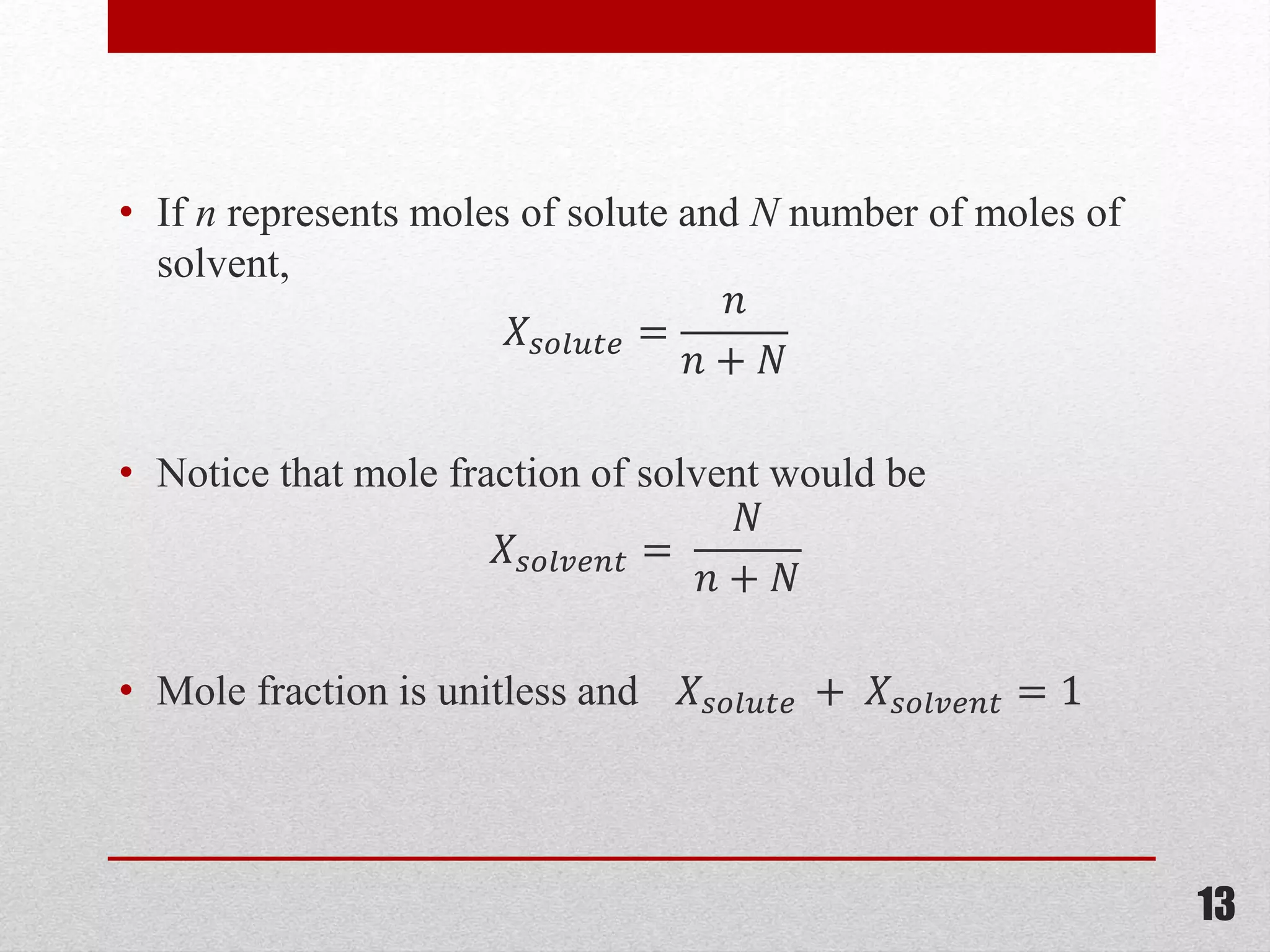 • If n represents moles of solute and N number of moles of
solvent,
𝑋𝑠𝑜𝑙𝑢𝑡𝑒 =
𝑛
𝑛 + 𝑁
• Notice that mole fraction of solvent would be
𝑋𝑠𝑜𝑙𝑣𝑒𝑛𝑡 =
𝑁
𝑛 + 𝑁
• Mole fraction is unitless and 𝑋𝑠𝑜𝑙𝑢𝑡𝑒 + 𝑋𝑠𝑜𝑙𝑣𝑒𝑛𝑡 = 1
13
 
