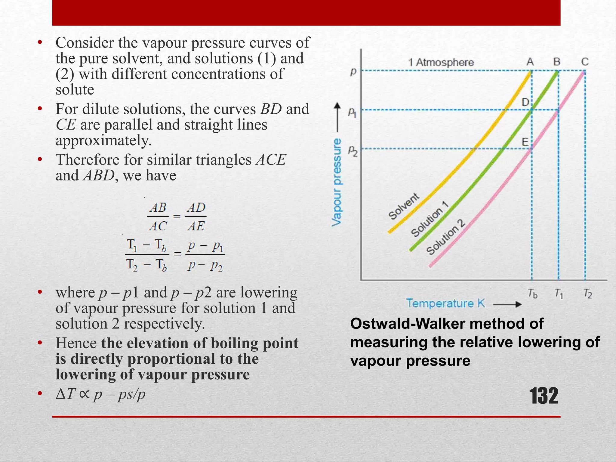 • Consider the vapour pressure curves of
the pure solvent, and solutions (1) and
(2) with different concentrations of
solute
• For dilute solutions, the curves BD and
CE are parallel and straight lines
approximately.
• Therefore for similar triangles ACE
and ABD, we have
• where p – p1 and p – p2 are lowering
of vapour pressure for solution 1 and
solution 2 respectively.
• Hence the elevation of boiling point
is directly proportional to the
lowering of vapour pressure
• ΔT ∝ p – ps/p 132
Ostwald-Walker method of
measuring the relative lowering of
vapour pressure
 