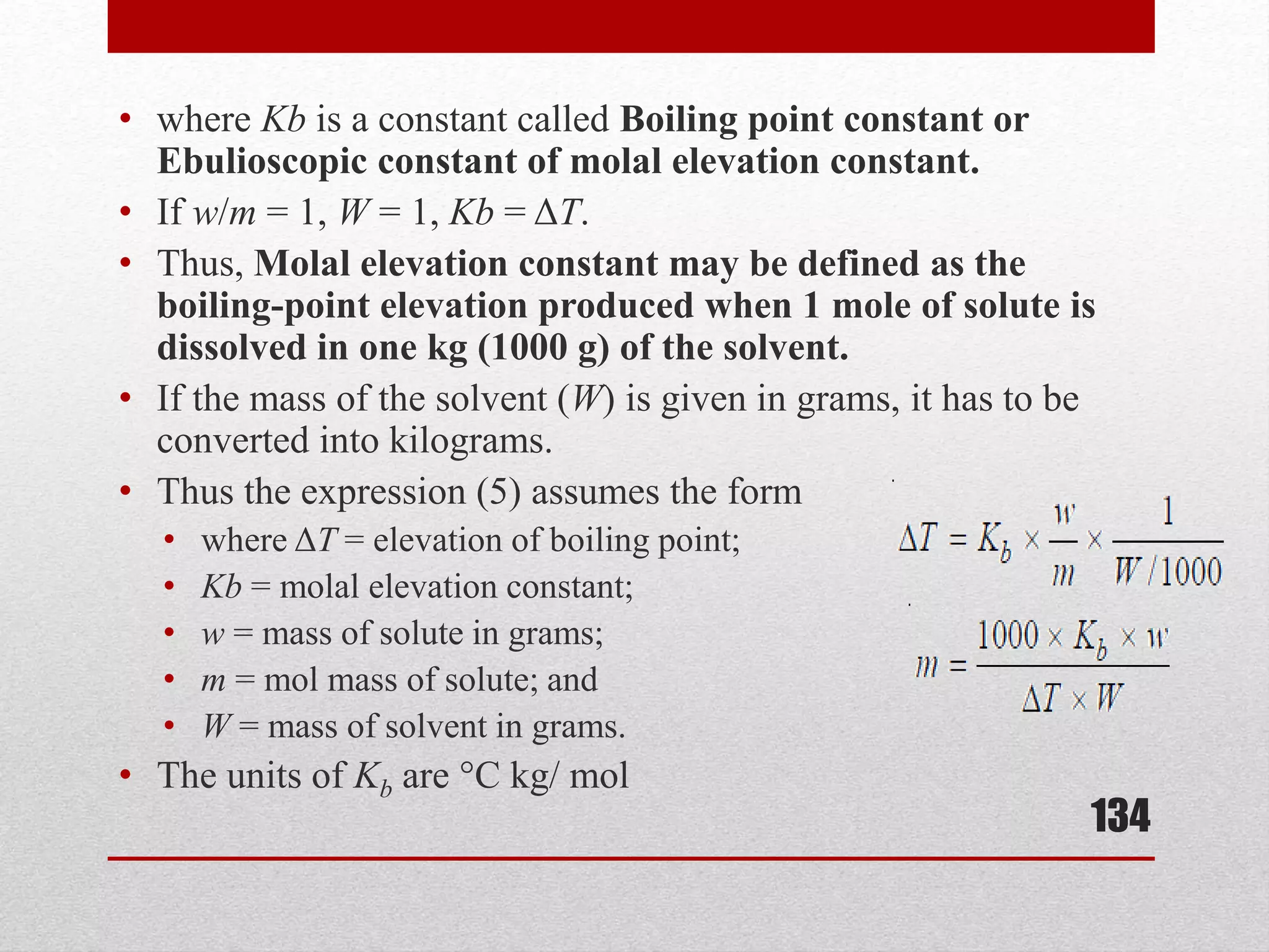 • where Kb is a constant called Boiling point constant or
Ebulioscopic constant of molal elevation constant.
• If w/m = 1, W = 1, Kb = ΔT.
• Thus, Molal elevation constant may be defined as the
boiling-point elevation produced when 1 mole of solute is
dissolved in one kg (1000 g) of the solvent.
• If the mass of the solvent (W) is given in grams, it has to be
converted into kilograms.
• Thus the expression (5) assumes the form
• where ΔT = elevation of boiling point;
• Kb = molal elevation constant;
• w = mass of solute in grams;
• m = mol mass of solute; and
• W = mass of solvent in grams.
• The units of Kb are °C kg/ mol
134
 