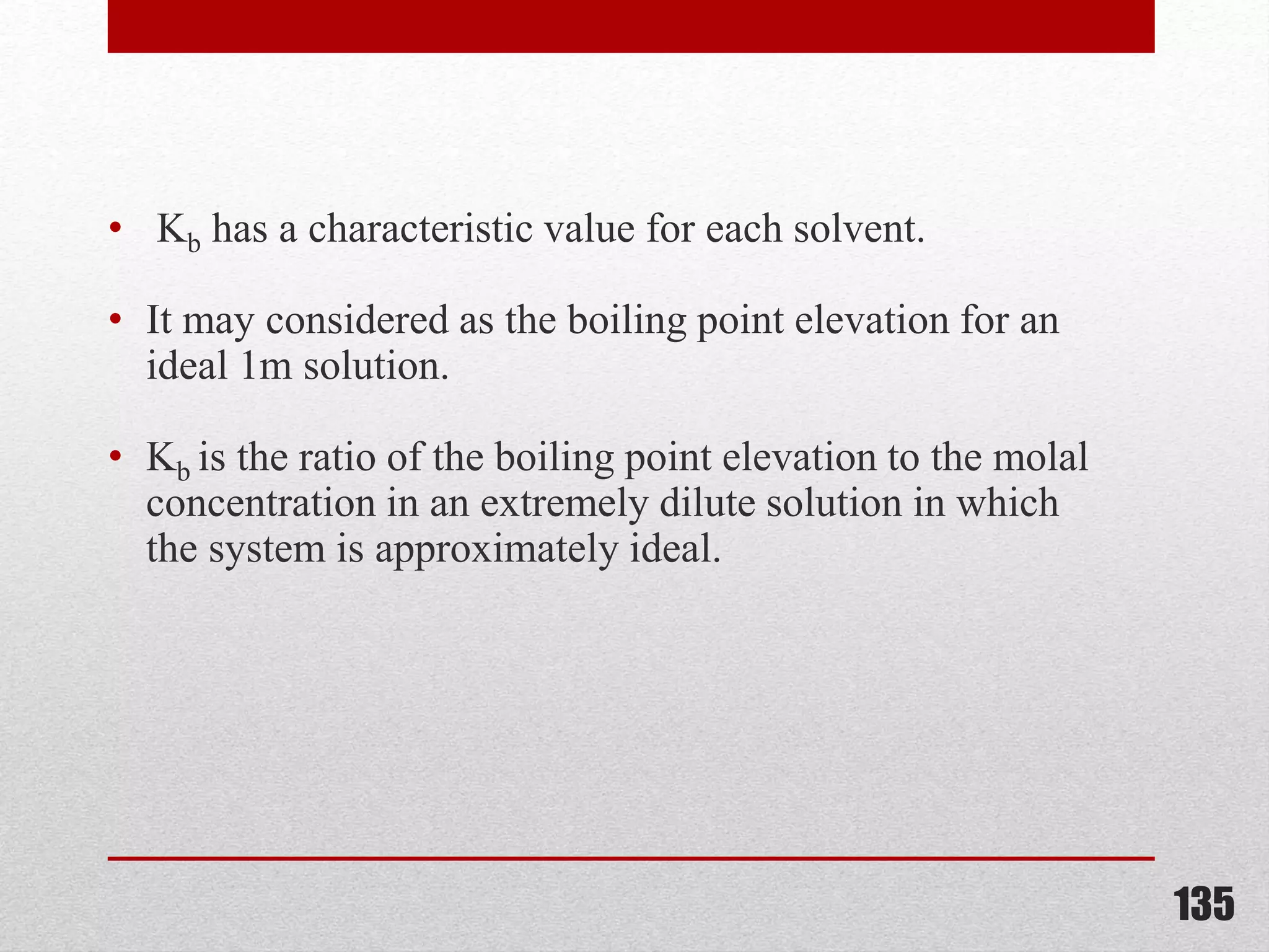• Kb has a characteristic value for each solvent.
• It may considered as the boiling point elevation for an
ideal 1m solution.
• Kb is the ratio of the boiling point elevation to the molal
concentration in an extremely dilute solution in which
the system is approximately ideal.
135
 