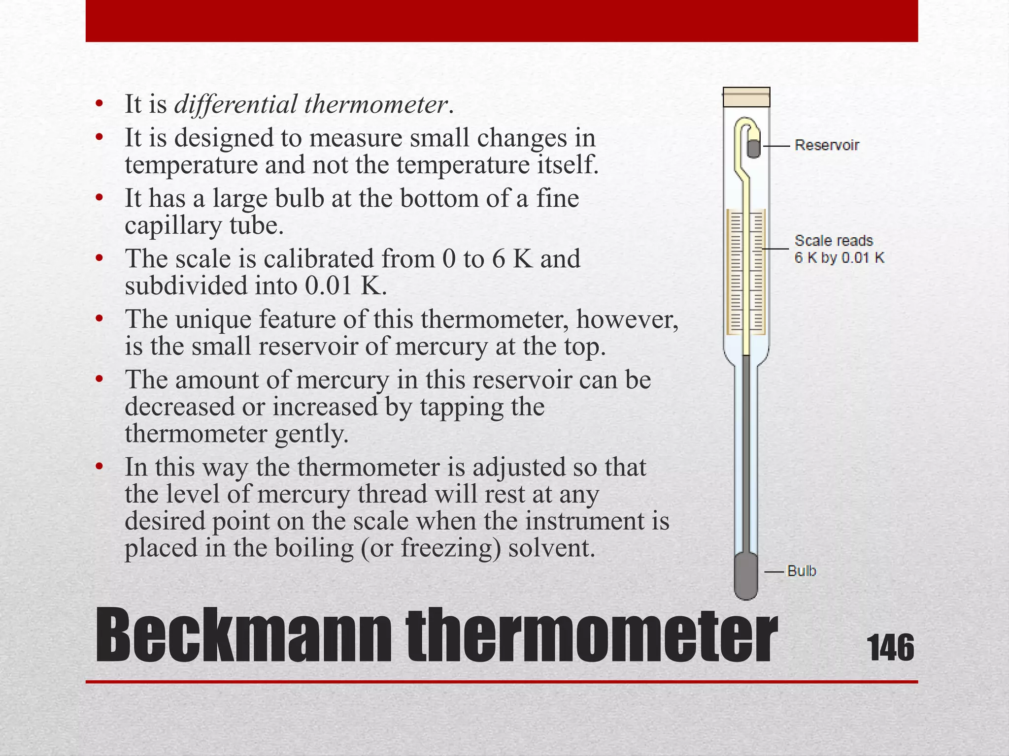 Beckmann thermometer
• It is differential thermometer.
• It is designed to measure small changes in
temperature and not the temperature itself.
• It has a large bulb at the bottom of a fine
capillary tube.
• The scale is calibrated from 0 to 6 K and
subdivided into 0.01 K.
• The unique feature of this thermometer, however,
is the small reservoir of mercury at the top.
• The amount of mercury in this reservoir can be
decreased or increased by tapping the
thermometer gently.
• In this way the thermometer is adjusted so that
the level of mercury thread will rest at any
desired point on the scale when the instrument is
placed in the boiling (or freezing) solvent.
146
 