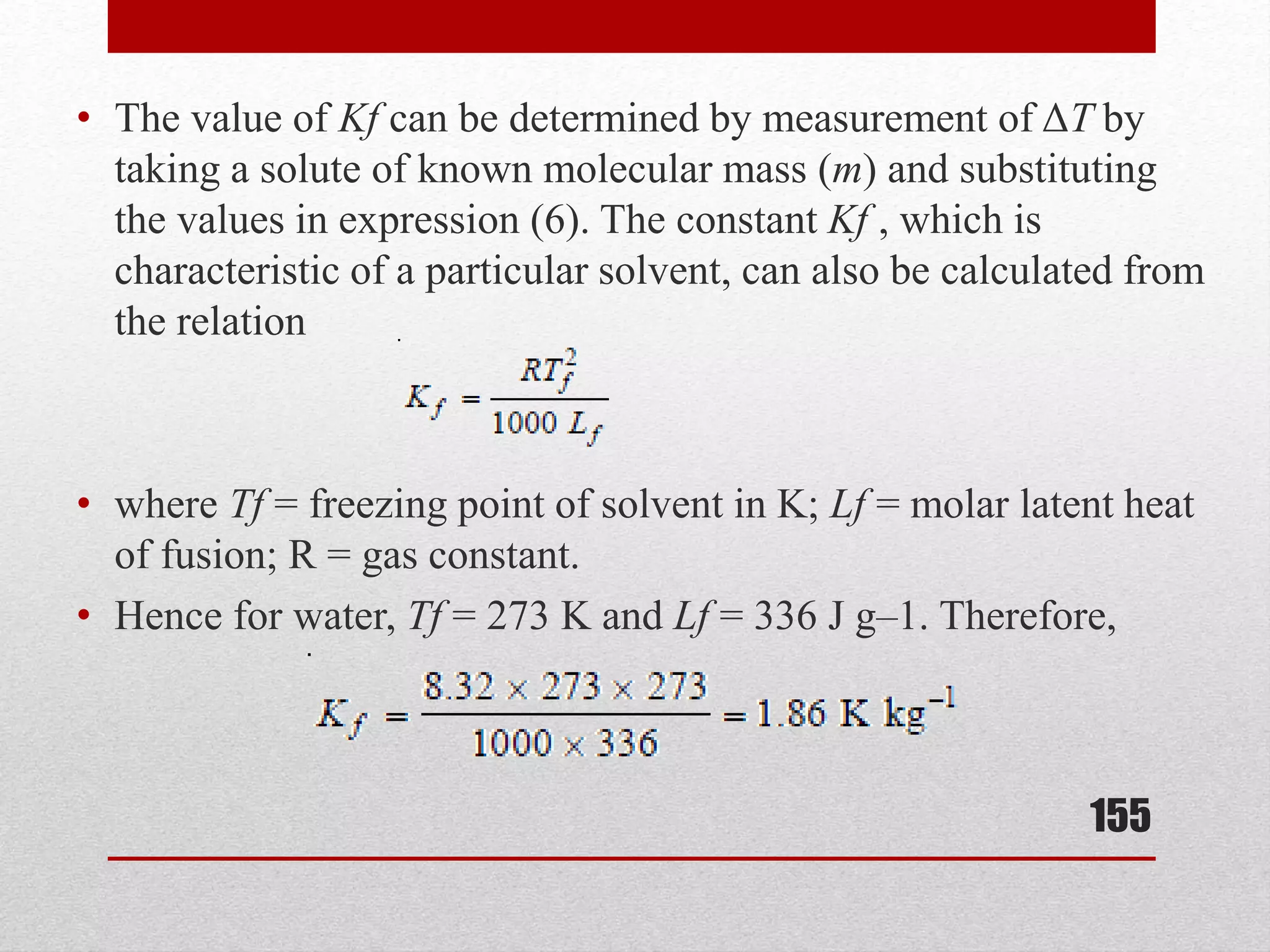 • The value of Kf can be determined by measurement of ΔT by
taking a solute of known molecular mass (m) and substituting
the values in expression (6). The constant Kf , which is
characteristic of a particular solvent, can also be calculated from
the relation
• where Tf = freezing point of solvent in K; Lf = molar latent heat
of fusion; R = gas constant.
• Hence for water, Tf = 273 K and Lf = 336 J g–1. Therefore,
155
 