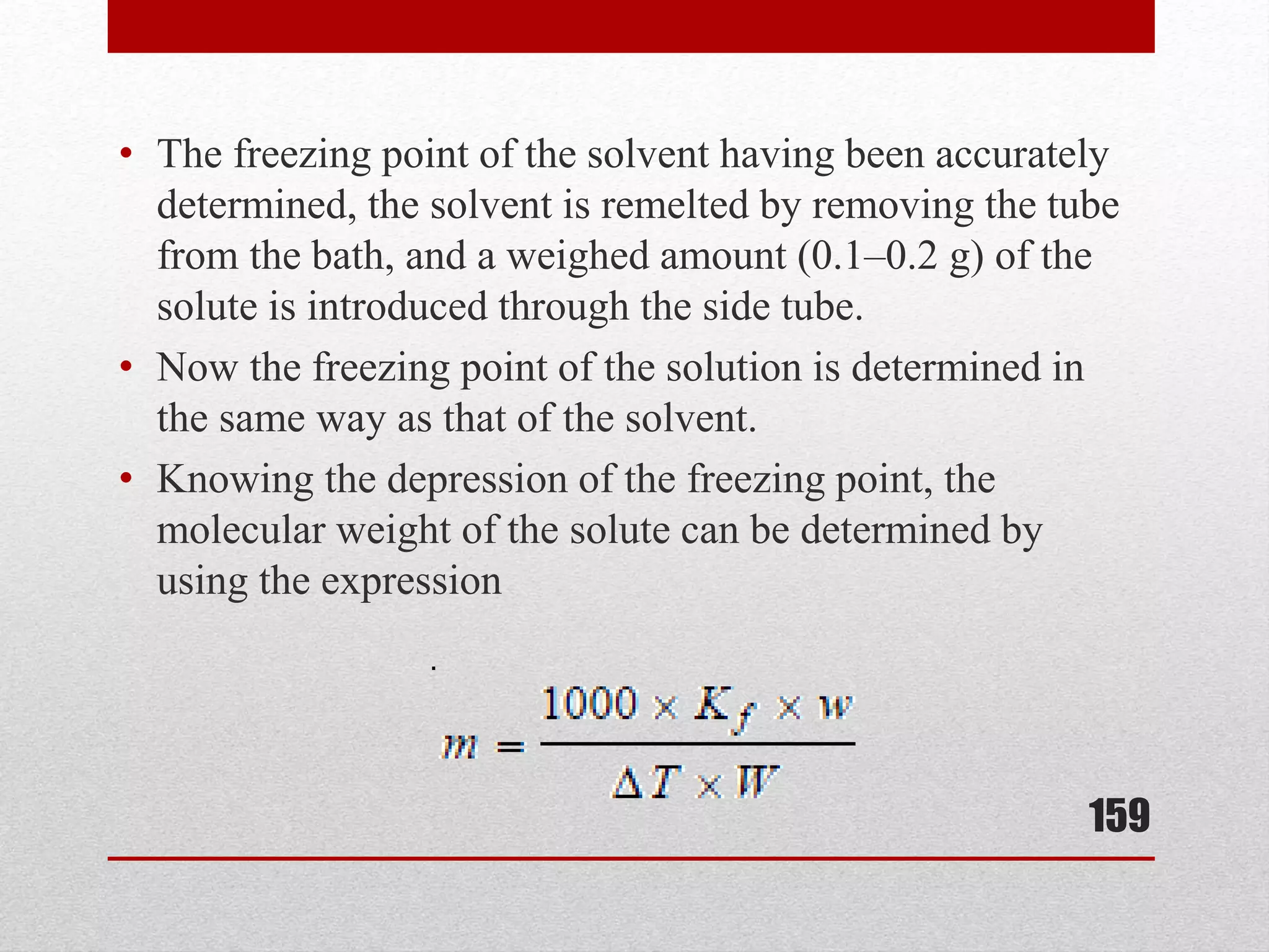 • The freezing point of the solvent having been accurately
determined, the solvent is remelted by removing the tube
from the bath, and a weighed amount (0.1–0.2 g) of the
solute is introduced through the side tube.
• Now the freezing point of the solution is determined in
the same way as that of the solvent.
• Knowing the depression of the freezing point, the
molecular weight of the solute can be determined by
using the expression
159
 