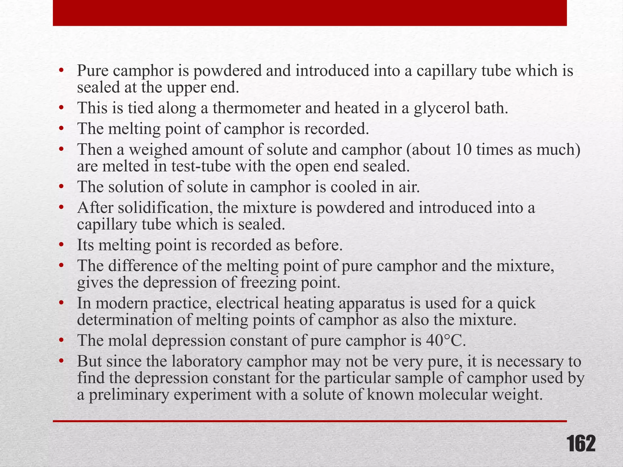 • Pure camphor is powdered and introduced into a capillary tube which is
sealed at the upper end.
• This is tied along a thermometer and heated in a glycerol bath.
• The melting point of camphor is recorded.
• Then a weighed amount of solute and camphor (about 10 times as much)
are melted in test-tube with the open end sealed.
• The solution of solute in camphor is cooled in air.
• After solidification, the mixture is powdered and introduced into a
capillary tube which is sealed.
• Its melting point is recorded as before.
• The difference of the melting point of pure camphor and the mixture,
gives the depression of freezing point.
• In modern practice, electrical heating apparatus is used for a quick
determination of melting points of camphor as also the mixture.
• The molal depression constant of pure camphor is 40°C.
• But since the laboratory camphor may not be very pure, it is necessary to
find the depression constant for the particular sample of camphor used by
a preliminary experiment with a solute of known molecular weight.
162
 