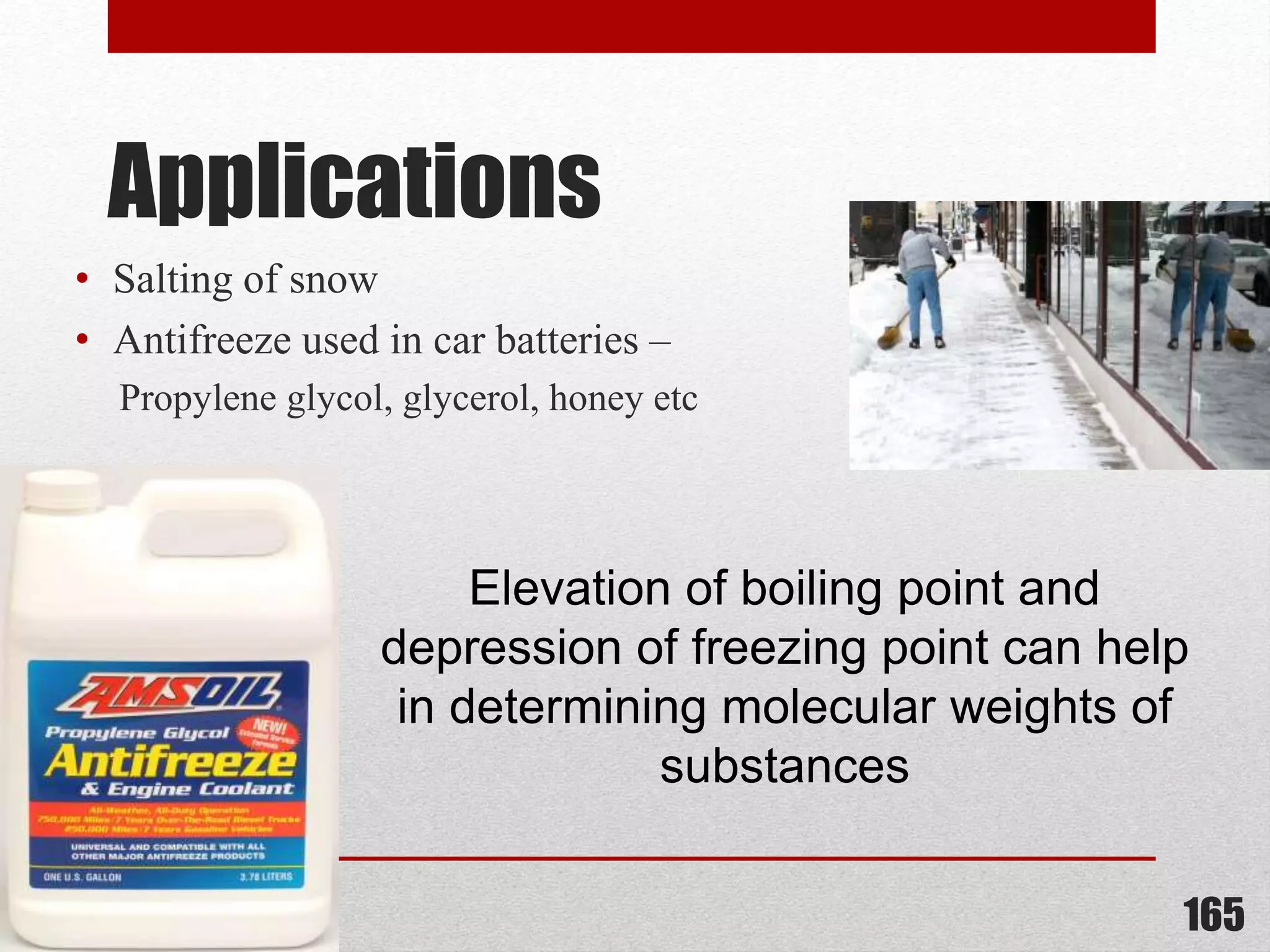 Applications
• Salting of snow
• Antifreeze used in car batteries –
Propylene glycol, glycerol, honey etc
165
Elevation of boiling point and
depression of freezing point can help
in determining molecular weights of
substances
 