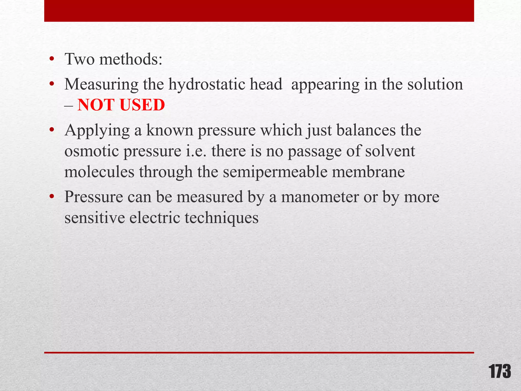 • Two methods:
• Measuring the hydrostatic head appearing in the solution
– NOT USED
• Applying a known pressure which just balances the
osmotic pressure i.e. there is no passage of solvent
molecules through the semipermeable membrane
• Pressure can be measured by a manometer or by more
sensitive electric techniques
173
 