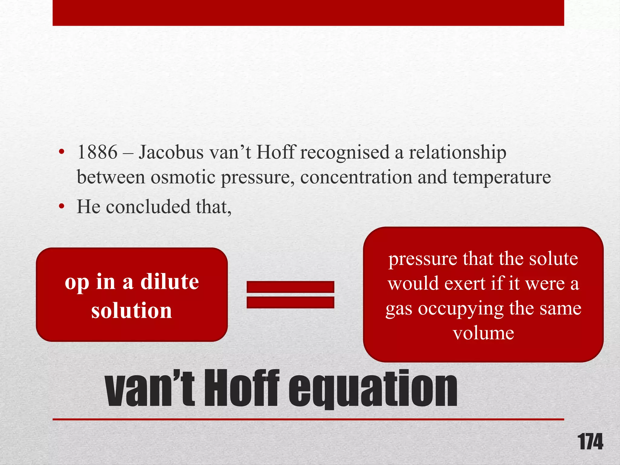 van’t Hoff equation
• 1886 – Jacobus van’t Hoff recognised a relationship
between osmotic pressure, concentration and temperature
• He concluded that,
174
op in a dilute
solution
pressure that the solute
would exert if it were a
gas occupying the same
volume
 