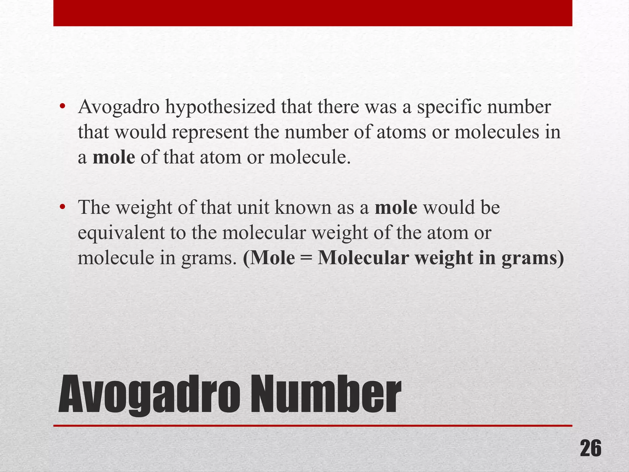Avogadro Number
• Avogadro hypothesized that there was a specific number
that would represent the number of atoms or molecules in
a mole of that atom or molecule.
• The weight of that unit known as a mole would be
equivalent to the molecular weight of the atom or
molecule in grams. (Mole = Molecular weight in grams)
26
 