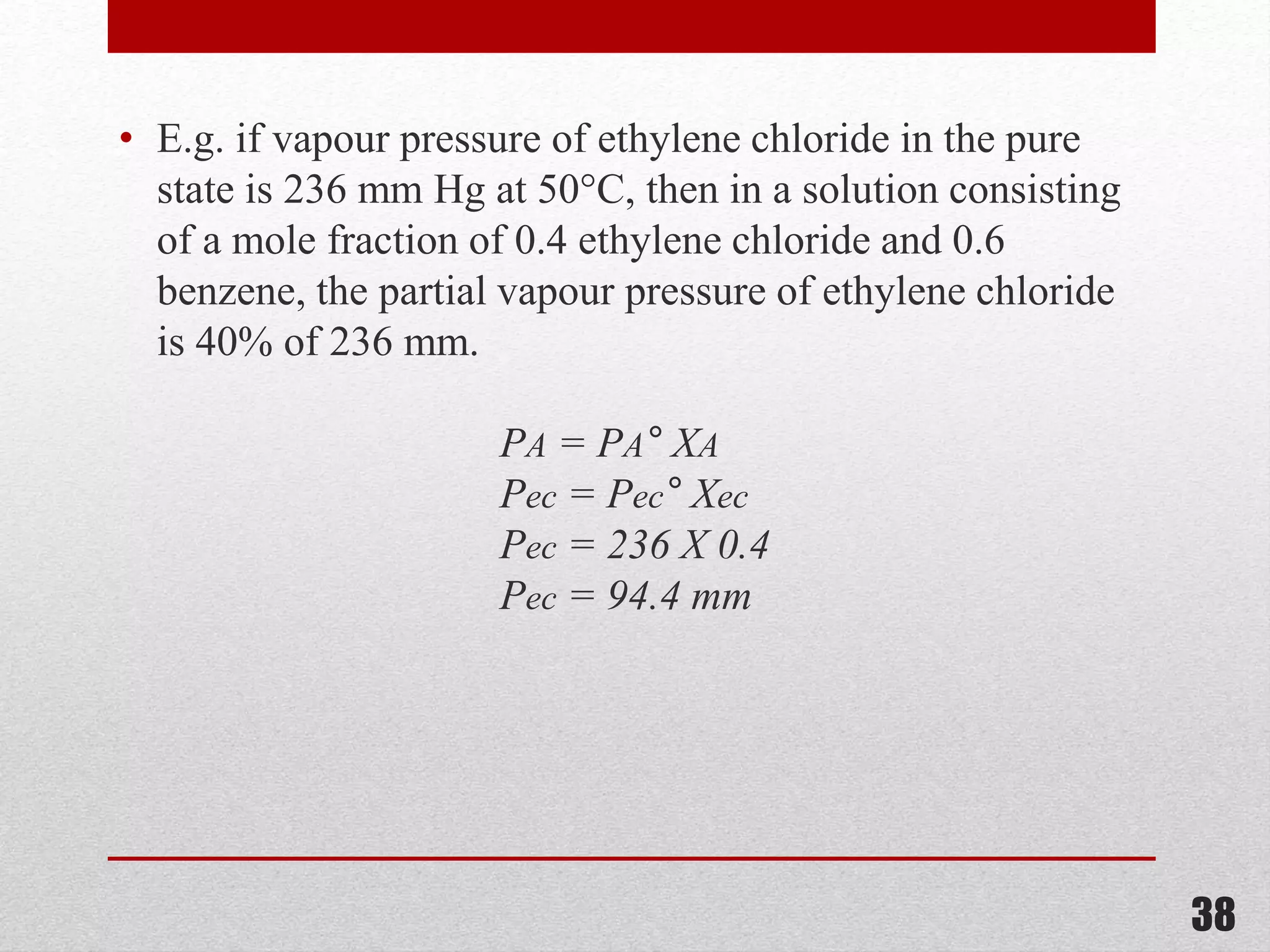 • E.g. if vapour pressure of ethylene chloride in the pure
state is 236 mm Hg at 50°C, then in a solution consisting
of a mole fraction of 0.4 ethylene chloride and 0.6
benzene, the partial vapour pressure of ethylene chloride
is 40% of 236 mm.
PA = PA° XA
Pec = Pec° Xec
Pec = 236 X 0.4
Pec = 94.4 mm
38
 
