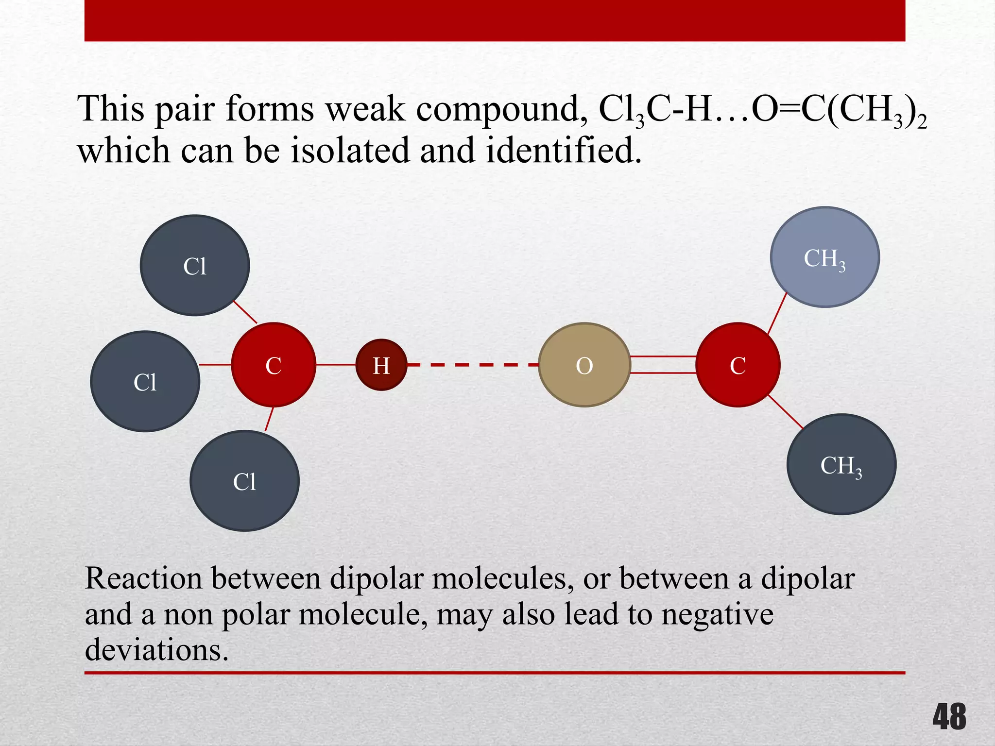 This pair forms weak compound, Cl3C-H…O=C(CH3)2
which can be isolated and identified.
HC
Cl
Cl
Cl
O C
CH3
CH3
Reaction between dipolar molecules, or between a dipolar
and a non polar molecule, may also lead to negative
deviations.
48
 
