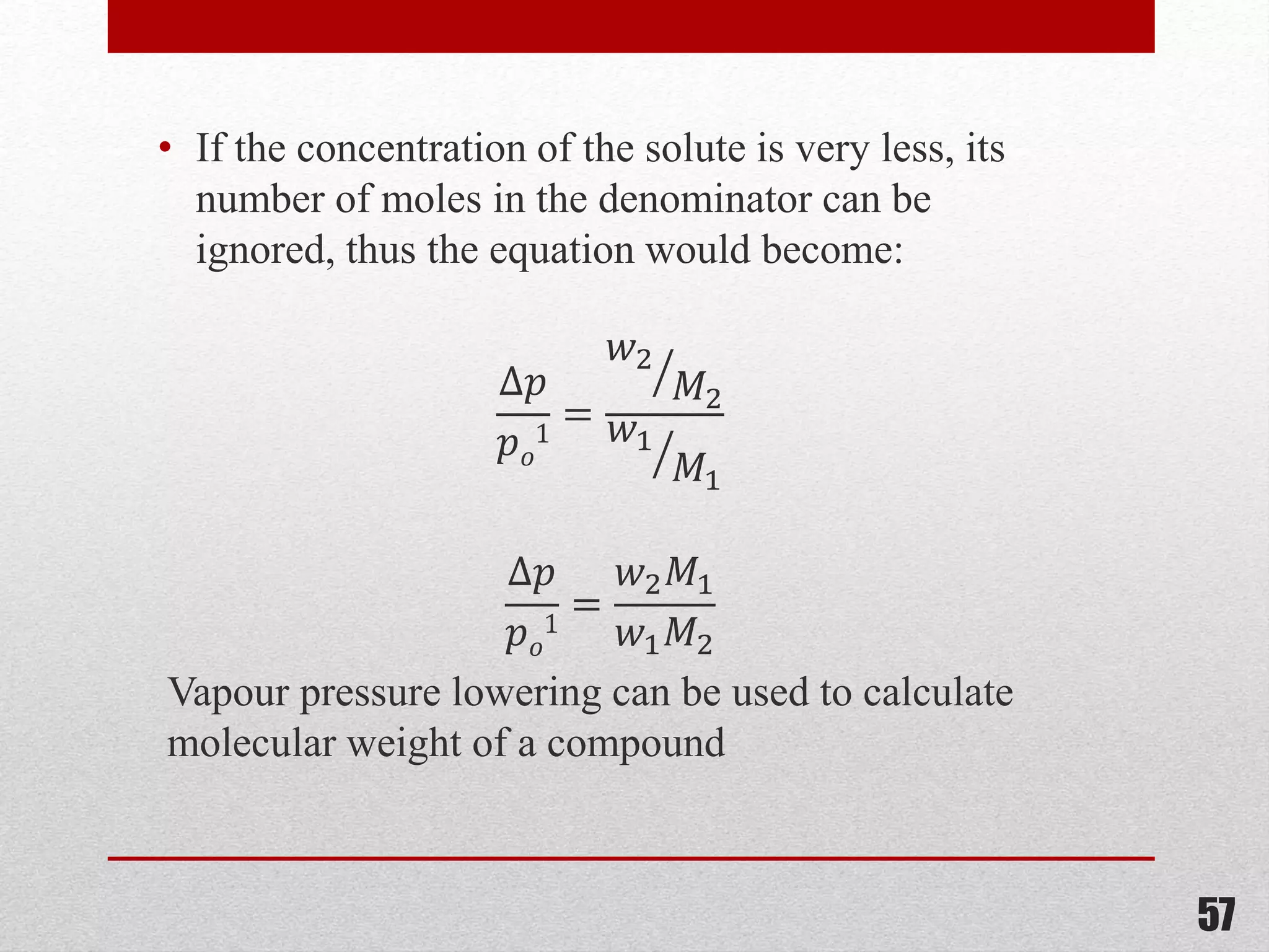 • If the concentration of the solute is very less, its
number of moles in the denominator can be
ignored, thus the equation would become:
∆𝑝
𝑝 𝑜
1
=
𝑤2
𝑀2
𝑤1
𝑀1
∆𝑝
𝑝 𝑜
1
=
𝑤2 𝑀1
𝑤1 𝑀2
Vapour pressure lowering can be used to calculate
molecular weight of a compound
57
 