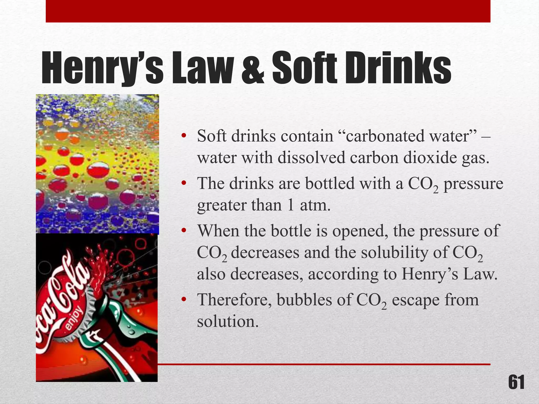 Henry’s Law & Soft Drinks
• Soft drinks contain “carbonated water” –
water with dissolved carbon dioxide gas.
• The drinks are bottled with a CO2 pressure
greater than 1 atm.
• When the bottle is opened, the pressure of
CO2 decreases and the solubility of CO2
also decreases, according to Henry’s Law.
• Therefore, bubbles of CO2 escape from
solution.
61
 