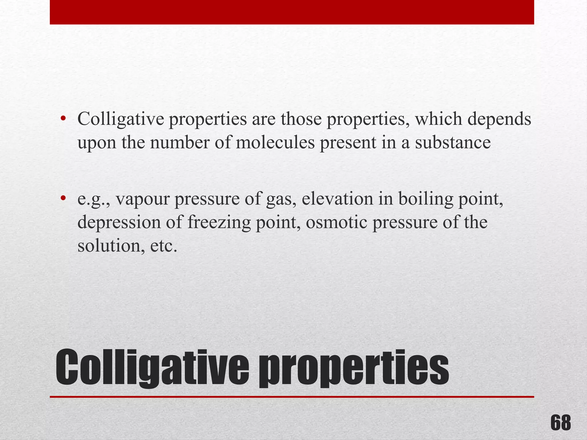 Colligative properties
• Colligative properties are those properties, which depends
upon the number of molecules present in a substance
• e.g., vapour pressure of gas, elevation in boiling point,
depression of freezing point, osmotic pressure of the
solution, etc.
68
 