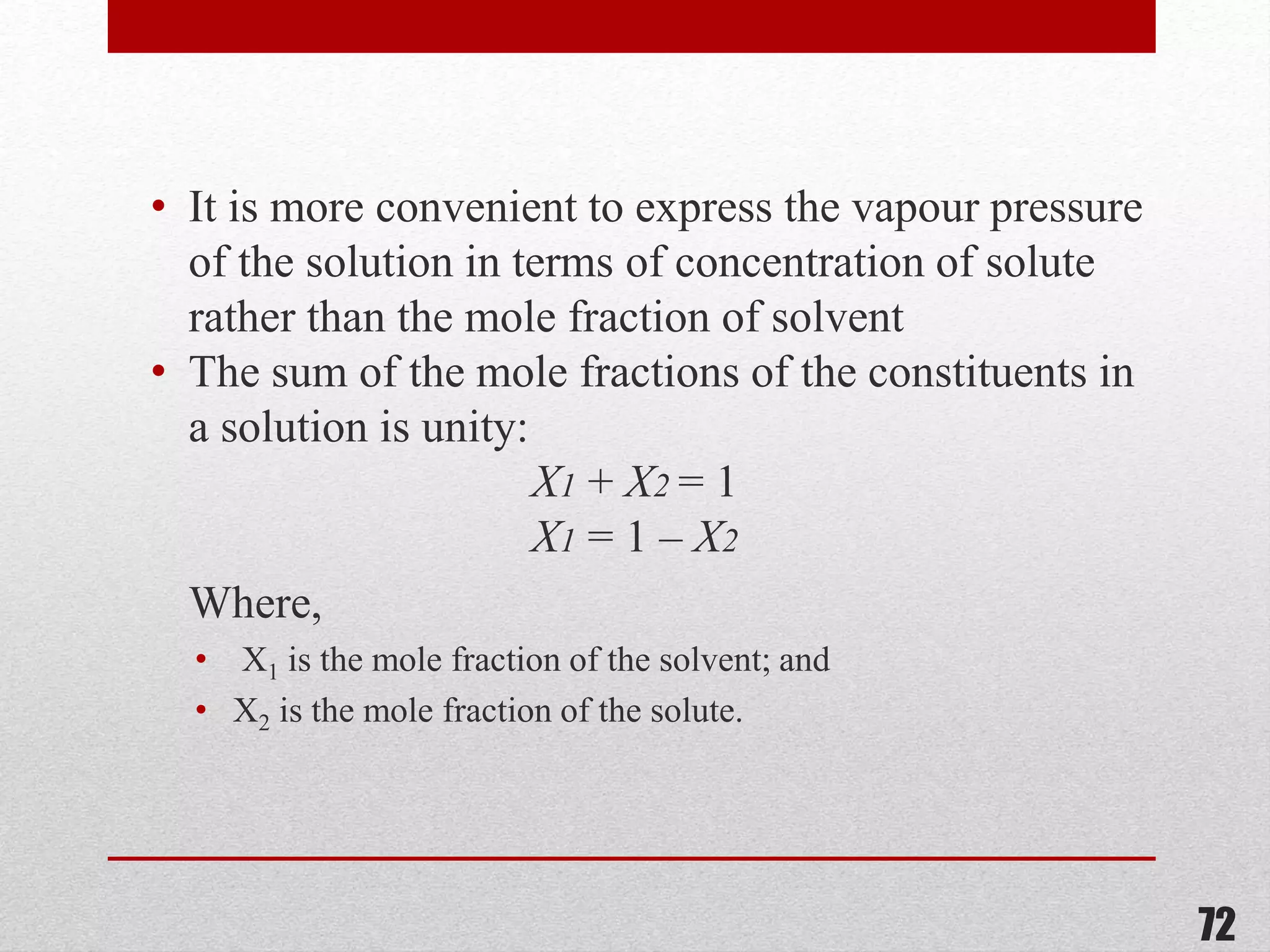 • It is more convenient to express the vapour pressure
of the solution in terms of concentration of solute
rather than the mole fraction of solvent
• The sum of the mole fractions of the constituents in
a solution is unity:
X1 + X2 = 1
X1 = 1 – X2
Where,
• X1 is the mole fraction of the solvent; and
• X2 is the mole fraction of the solute.
72
 