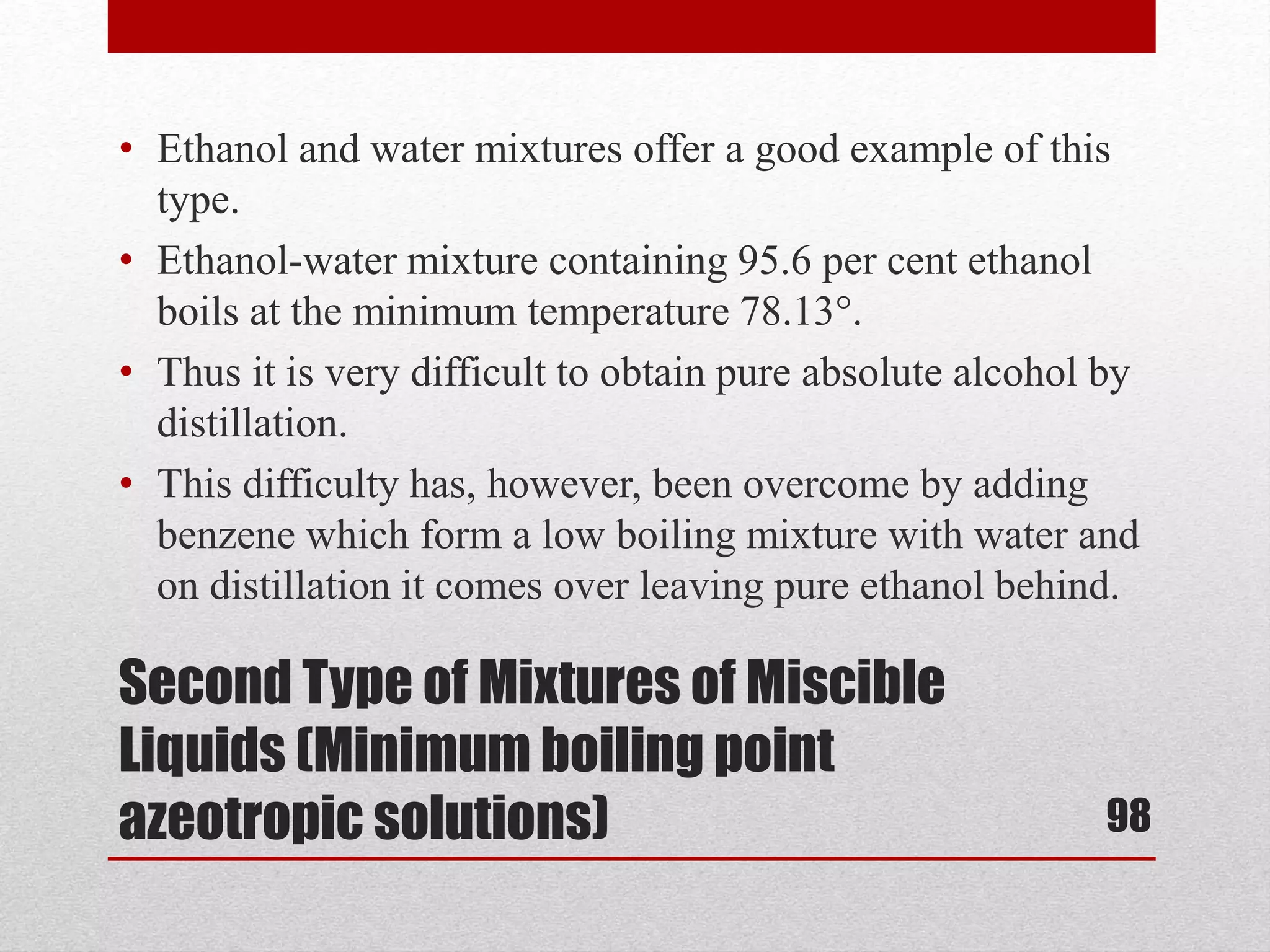 Second Type of Mixtures of Miscible
Liquids (Minimum boiling point
azeotropic solutions)
• Ethanol and water mixtures offer a good example of this
type.
• Ethanol-water mixture containing 95.6 per cent ethanol
boils at the minimum temperature 78.13°.
• Thus it is very difficult to obtain pure absolute alcohol by
distillation.
• This difficulty has, however, been overcome by adding
benzene which form a low boiling mixture with water and
on distillation it comes over leaving pure ethanol behind.
98
 