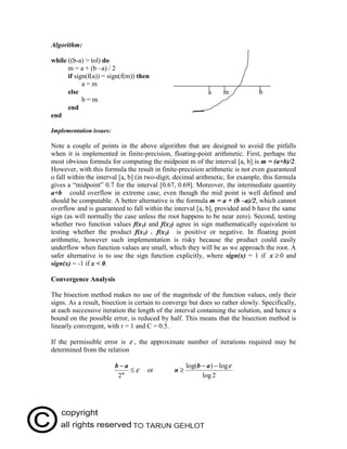 Algorithm:

while ((b-a) > tol) do
      m = a + (b –a) / 2
      if sign(f(a)) = sign(f(m)) then
            a=m
      else                                                   a     m           b
            b=m
      end
end

Implementation issues:

Note a couple of points in the above algorithm that are designed to avoid the pitfalls
when it is implemented in finite-precision, floating-point arithmetic. First, perhaps the
most obvious formula for computing the midpoint m of the interval [a, b] is m = (a+b)/2.
However, with this formula the result in finite-precision arithmetic is not even guaranteed
o fall within the interval [a, b] (in two-digit, decimal arithmetic, for example, this formula
gives a “midpoint” 0.7 for the interval [0.67, 0.69]. Moreover, the intermediate quantity
a+b could overflow in extreme case, even though the mid point is well defined and
should be computable. A better alternative is the formula m = a + (b –a)/2, which cannot
overflow and is guaranteed to fall within the interval [a, b], provided and b have the same
sign (as will normally the case unless the root happens to be near zero). Second, testing
whether two function values f(x1) and f(x2) agree in sign mathematically equivalent to
testing whether the product f(x1) . f(x2) is positive or negative. In floating point
arithmetic, however such implementation is risky because the product could easily
underflow when function values are small, which they will be as we approach the root. A
safer alternative is to use the sign function explicitly, where sign(x) = 1 if x ≥ 0 and
sign(x) = -1 if x < 0.

Convergence Analysis

The bisection method makes no use of the magnitude of the function values, only their
signs. As a result, bisection is certain to converge but does so rather slowly. Specifically,
at each successive iteration the length of the interval containing the solution, and hence a
bound on the possible error, is reduced by half. This means that the bisection method is
linearly convergent, with r = 1 and C = 0.5.

If the permissible error is ε , the approximate number of iterations required may be
determined from the relation

                         b−a                        log(b − a ) − log ε
                             ≤ε     or         n≥
                          2n                              log 2

Cost of the method: It requires one function value evaluation per iteration.
 