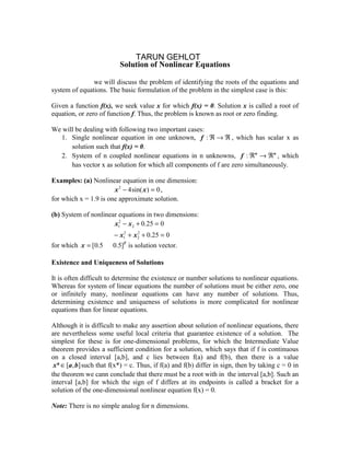 Lecture – 9
                              TARUN GEHLOT
                          Solution of Nonlinear Equations

In this chapter we will discuss the problem of identifying the roots of the equations and
system of equations. The basic formulation of the problem in the simplest case is this:

Given a function f(x), we seek value x for which f(x) = 0. Solution x is called a root of
equation, or zero of function f. Thus, the problem is known as root or zero finding.

We will be dealing with following two important cases:
  1. Single nonlinear equation in one unknown, f : ℜ → ℜ , which has scalar x as
      solution such that f(x) = 0.
  2. System of n coupled nonlinear equations in n unknowns, f : ℜn → ℜn , which
      has vector x as solution for which all components of f are zero simultaneously.

Examples: (a) Nonlinear equation in one dimension:
                       x 2 − 4 sin( x ) = 0 ,
for which x = 1.9 is one approximate solution.

(b) System of nonlinear equations in two dimensions:
                      x12 − x2 + 0.25 = 0
                        − x12 + x2 + 0.25 = 0
                                 2


for which x = [0.5      0.5]T is solution vector.

Existence and Uniqueness of Solutions

It is often difficult to determine the existence or number solutions to nonlinear equations.
Whereas for system of linear equations the number of solutions must be either zero, one
or infinitely many, nonlinear equations can have any number of solutions. Thus,
determining existence and uniqueness of solutions is more complicated for nonlinear
equations than for linear equations.

Although it is difficult to make any assertion about solution of nonlinear equations, there
are nevertheless some useful local criteria that guarantee existence of a solution. The
simplest for these is for one-dimensional problems, for which the Intermediate Value
theorem provides a sufficient condition for a solution, which says that if f is continuous
on a closed interval [a,b], and c lies between f(a) and f(b), then there is a value
 x* ∈ [a , b] such that f(x*) = c. Thus, if f(a) and f(b) differ in sign, then by taking c = 0 in
the theorem we cann conclude that there must be a root with in the interval [a,b]. Such an
interval [a,b] for which the sign of f differs at its endpoints is called a bracket for a
solution of the one-dimensional nonlinear equation f(x) = 0.

Note: There is no simple analog for n dimensions.
 