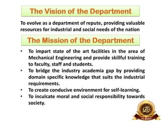To evolve as a department of repute, providing valuable
resources for industrial and social needs of the nation
• To impart state of the art facilities in the area of
Mechanical Engineering and provide skillful training
to faculty, staff and students.
• To bridge the industry academia gap by providing
domain specific knowledge that suits the industrial
requirements.
• To create conducive environment for self-learning.
• To inculcate moral and social responsibility towards
society.
 