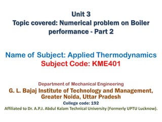 Name of Subject: Applied Thermodynamics
Subject Code: KME401
Department of Mechanical Engineering
G. L. Bajaj Institute of Technology and Management,
Greater Noida, Uttar Pradesh
College code: 192
Affiliated to Dr. A.P.J. Abdul Kalam Technical University (Formerly UPTU Lucknow).
Unit 3
Topic covered: Numerical problem on Boiler
performance - Part 2
 